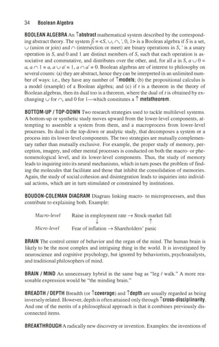 34 Boolean Algebra
BOOLEAN ALGEBRA An iabstract mathematical system described by the correspond­
ing abstract theory. The systemfl= <S, u, n, ', 0, l> is a Boolean algebra if Sis a set,
u (union or join) and n (intersection or meet) are binary operations in S,' is a unary
operation in S,and 0 and l are distinct members of S,such that each operation is as­
sociative and commutative, and distributes over the other, and, for all a in S,a u 0 =
a, a n 1 = a, a u a' = 1, a n a' = 0. Boolean algebras are of interest to philosophy on
several counts: (a) they are abstract, hence they can be interpreted in an unlimited num­
ber of ways: i.e., they have any number of imodels; (b) the propositional calculus is
a model (example) of a Boolean algebra; and (c) iftis a theorem in the theory of
Boolean algebras, then its dual too is a theorem, where the dual oftis obtained by ex­
changing u for n, and 0 for 1-which constitutes a i metatheorem.
BOTTOM-UP/ TOP-DOWN Two research strategies used to tackle multilevel systems.
A bottom-up or synthetic study moves upward from the lower-level components, at­
tempting to assemble a system from them, and a macroprocess from lower-level
processes. Its dual is the top-down or analytic study, that decomposes a system or a
process into its lower-level components. The two strategies are mutually complemen­
tary rather than mutually exclusive. For example, the proper study of memory, per­
ception, imagery, and other mental processes is conducted on both the macro- or phe­
nomenological level, and its lower-level components. Thus, the study of memory
leads to inquiring into its neural mechanisms, which in turn poses the problem of find­
ing the molecules that facilitate and those that inhibit the consolidation of memories.
Again, the study of social cohesion and disintegration leads to inquiries into individ­
ual actions, which are in turn stimulated or constrained by institutions.
BOUDON-COLEMAN DIAGRAM Diagram linking macro- to microprocesses, and thus
contribute to explaining both. Example:
Macro-level Raise in employment rate➔ Stock-market fall
t i
Micro-level Fear of inflation➔ Shareholders' panic
BRAIN The control center of behavior and the organ of the mind. The human brain is
likely to be the most complex and intriguing thing in the world. It is investigated by
neuroscience and cognitive psychology, but ignored by behaviorists, psychoanalysts,
and traditional philosophers of mind.
BRAIN/ MIND An unnecessary hybrid in the same bag as "leg/ walk." A more rea­
sonable expression would be "the minding brain."
BREADTH/ DEPTH Breadth (or icoverage) and idepth are usually regarded as being
inversely related. However, depth is oftenattained only through icross-disciplinarity.
And one of the merits of a philosophical approach is that it combines previously dis­
connected items.
BREAKTHROUGH A radically new discovery or invention. Examples: the inventions of
 