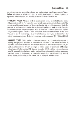 Business Ethics 35
the microscope, the atomic hypothesis, and mathematical proof. An epistemic irevo­
lution, such as the seventeenth-century Scientific Revolution, is a bundle (system) of
epistemic breakthroughs in a number of research fields-never in all.
BURDEN OF PROOF Whoever proffers a conjecture, norm, or method has the moral
obligation to justify it. For example, whoever advances a nonbiological account of the
mental, or a biological account of the social, has the duty to exhibit evidence for it. By
contrast, scientists and technologists are in no obligation to check the wild fantasies
of pseudoscientists: they have enough work of their own. Likewise, detectives have no
obligation to disproof claims to alien abduction; biomedical researchers do not have
the duty to check every alleged case of faith healing; and engineers do not have the
duty to examine every new design of a perpetual motion machine. Syn ionusprobandi.
BUSINESS ETHICS Ethics applied to business transactions. Example of problems: Is
honesty always good business, as Ben Franklin claimed? Is the market a school of
morality, as the free-marketeers maintain? Is it moral to market whatever can sell, re­
gardless of its noxious effects? Is it right to patent genes, by contrast to GMOs (ge­
netically modified organisms)? Is it moral to market GMOs without a license based on
tests? Is it morallyjustified to privatize such public services asjails and the water sup­
ply? Is it moral to lend money to oppressive and corrupt governments? In general,
which are the moral limits to the market forces, and who is to set them?
 