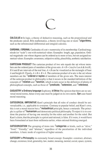 C
CALCULUS a In logic, a theory of deductive reasoning, such as the propositional and
the predicate calculi. b In mathematics, a theory involving one or more ialgorithms,
such as the infinitesimal (differential and integral) calculus.
CARDINAL/ORDINAL Cardinality of a set= numerosity of its membership. Cardinalmag­
nitude (or "scale"): one with numerical values. Examples: length, age, population. Ordi­
nal magnitude: one whose degrees can be ordered as to more or less, but not assigned nu­
merical values.Examples: awareness, subjective utility,plausibility,aesthetic satisfaction.
CARTESIAN PRODUCT The cartesian product of two sets equals the set whose mem­
bers are the ordered pairs of members of the given sets: A x B = {<a,b> I aEA & bE B}.
IfAand B are intervals of the real line,A x B can be visualized as the rectangle of base
Aand height B. Clearly,Ax B -:t- Bx A. The cartesian product of n sets is the set whose
members are the iordered n -tuples of members of the given sets. The main interest
of the cartesian product to philosophy is that it occurs in the standard definition of the
concepts of irelation and ifunction, which in tum occur in the definition of plenty of
philosophical concepts, such as those of ipredicate, iextension, and ireference.
CASUISTRY a Ordinary language Sophistry. b Ethics The opinion that there are no uni­
versal moral norms, hence every case must be judged on its own merits. Syn case-based
moral reasoning.
CATEGORICAL IMPERATIVE Kant's principle that all rules of conduct should be uni­
versalizable, i.e., applicable to everyone. Contrary to popular belief, and Kant's own,
this is not a moral maxim but a imetaethical principle, hence a metarule. The princi­
ple is a pillar of ihumanism and democraticpolitical philosophy.To reject it is to con­
done the practice of having one morality for the rulers and another for the ruled. But
Kant'sclaim,that the principle is a priori and rational,is false. If it were, it would have
been formulated at least three millennia earlier, when rational thinking emerged.
CATEGORIZATION The grouping of items into icategories or kinds, such as "alive,"
"food," "friendly," and "abstract," regardless of the peculiarities of the individual
members. A basic mode of cognition of higher animals.
CATEGORY a Philosophy An extremely broad concept. Examples: construct, abstract,
change, existence, kind, generality, law, matter, meaning,mental,social,space, system,
36
 