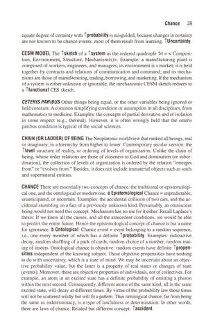 Chance 39
equate degree of certainty with iprobability is misguided, because changes in certainty
are not known to be chance events: most of them result from learning. iUncertainty.
CESM MODEL The isketch of a isystem as the ordered quadruple 'M = < Composi­
tion, Environment, Structure, Mechanism(s)>. Example: a manufacturing plant is
composed of workers, engineers, and managers; its environment is a market; it is held
together by contracts and relations of communication and command; and its mecha­
nisms are those of manufacturing, trading, borrowing, and marketing. If the mechanism
of a system is either unknown or ignorable, the mechanismic CESM sketch reduces to
a itunctional CES sketch.
CETERIS PAR/BUS Other things being equal, or the other variables being ignored or
held constant. A common simplifying condition or assumption in all disciplines, from
mathematics to medicine. Examples: the concepts of partial derivative and ofisolation
in some respect (e.g., thermal). However, it is often wrongly held that the ceteris
paribus condition is typical of the social sciences.
CHAIN (OR LADDER) OF BEING The Neoplatonic worldview that ranked all beings, real
or imaginary, in a hierarchy from higher to lower. Contemporary secular version: the
ilevel structure of reality, or ordering of levels of organization. Unlike the chain of
being, whose order relations are those of closeness to God and domination (or subor­
dination), the collection of levels of organization is ordered by the relation "emerges
from" or "evolves from." Besides, it does not include immaterial objects such as souls
and supernatural entities.
CHANCE There are essentially two concepts of chance: the traditional or epistemologi­
cal one, and the ontological or modem one. a Epistemological Chance= unpredictable,
unanticipated, or uncertain. Examples: the accidental collision of two cars, and the ac­
cidental stumbling on a fact of a previously unknown kind. Presumably, an omniscient
being would not need this concept. Mechanism has no use for it either. Recall Laplace's
thesis: If we knew all the causes, and all the antecedent conditions, we would be able
to predict the entire future. Hence the epistemological concept of chance is but a name
for ignorance. b Ontological. Chance event= event belonging to a random sequence,
i.e., one every member of which has a definite iprobability. Examples: radioactive
decay, random shuffling of a pack of cards, random choice of a number, random mat­
ing of insects. Ontological chance is objective: random events have definite ipropen­
sities independent of the knowing subject. These objective propensities have nothing
to do with uncertainty, which is a state of mind. We may be uncertain about an objec­
tive probability value, but the latter is a property of real states or changes of state
(events). Moreover, these are objective properties of individuals, not of collectives. For
example, an atom in an excited state has a definite probability of emitting a photon
within the next second. Consequently, different atoms of the same kind, all in the same
excited state, will decay at different times. By virtue of the probability law those times
will not be scattered wildly but will fit a pattern. Thus ontological chance, far from being
the same as indeterminacy, is a type of lawfulness or determination. In other words,
there are laws of chance. Related but different concept: iaccident.
 