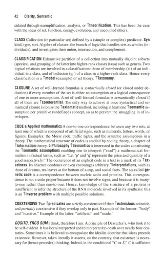 42 Clarity, Semantic
cidated th.rough exemplification, analysis, or itheorification. This has been the case
with the ideas of set, function, energy, evolution, and uncounted others.
CLASS Collection (in particular set) defined by a (simple or complex) predicate. Syn
kind, type, sort.Algebra of classes: the branch of logic that handles sets as wholes (in­
dividuals), and investigates their union, intersection, and complement.
CLASSIFICATION Exhaustive partition of a collection into mutually disjoint subsets
(species), and grouping of the latter into higher-rankclasses (taxa) such as genera. Two
logical relations are involved in a classification: those of membership (E) of an indi­
vidual in a class, and of inclusion (<:: ) of a class in a higher-rank class. Hence every
classification is a imodel (example) of set theory. iTaxonomy.
CLOSURE A set of well-formed formulas is syntactically closed (or closed under de­
duction) if every member of the set is either an assumption or a logical consequence
of one or more assumptions. A set of well-formed formulas is semantically closed if
all of them are icoreferential. The only way to achieve at once syntactical and se­
mantical closure is to use the iaxiomaticmethod, including at least one isemantic as­
sumption per primitive (undefined) concept, so as to prevent the smuggling in of in­
terlopers.
CODE a Applied mathematics A one-to-one correspondence between any two sets, at
least one of which is composed of artificial signs, such as numerals, letters, words, or
figures. Examples: the Morse code, traffic lights, and the semantic assumptions in a
theory. The mathematical structure of codes is studied by coding theory, a chapter of
iinformation theory. b Philosophy iSemantics is interested in the codes constituting
the isemantic assumptions enabling one to interpret ("read") a mathematical for­
malism in factual terms, such as "Let 'p' and 'q' represent the price and quantity of a
good respectively." The occurrence of an explicit code in a text is a mark of its iex­
actness. Its absence condones or even encourages arbitrary iinterpretations, such as
those of dreams, tea leaves at the bottom of a cup, and social facts. The so-called ge­
netic code is a correspondence between nucleic acids and proteins. This correspon­
dence is not a code proper because it does not involve signs, and because it is many­
to-one rather than one-to-one. Hence, knowledge of the structure of a protein is
insufficient to infer the structure of the RNA molecule involved in its synthesis: th.is
is an iinverse problem with multiple possible solutions.
COEXTENSIVE Two ipredicates are strictly coextensive if their iextensions coincide,
and partially coextensive if they overlap only in part. Example of the former: "body"
and "massive." Example of the latter: "artificial" and "made."
COG/TO, ERGO SUMI think, therefore I am. A principle of Descartes's, who took it to
be self-evident. It has been interpreted and reinterpreted to death over nearly four cen­
turies. Sometimes it is believed to encapsulate the idealist doctrine that ideas precede
existence. However, taken literally it asserts, on the contrary, that existence is neces­
sary for (hence precedes) thinking. Indeed, in the conditional "C ⇒ S," C is sufficient
 