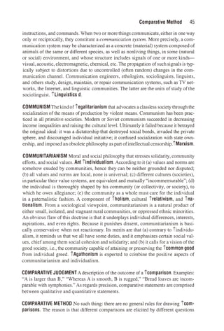 Comparative Method 45
instructions, and commands. When two or more thingscommunicate,either in one way
only or reciprocally, they constitute a communication system. More precisely, a com­
munication system may be characterized as a concrete (material) system composed of
animals of the same or different species, as well as nonliving things, in some (natural
or social) environment, and whose structure includes signals of one or more kinds­
visual,acoustic, electromagnetic, chemical, etc. The propagation of suchsignals is typ­
ically subject to distortions due to uncontrolled (often random) changes in the com­
munication channel. Communication engineers, ethologists, sociolinguists, linguists,
and others study, design, maintain, or repair communication systems, such as TV net­
works, the Internet, and linguistic communities. The latter are the units of study of the
sociolinguist. !linguistics d.
COMMUNISM Thekindof ,egalitarianism that advocates a classless society through the
socialization of the means of production by violent means. Communism has been prac­
ticed in all primitive societies. Modern or Soviet communism succeeded in decreasing
income inequalities and raising the cultural level. Ultimately it failed because it betrayed
the original ideal: it was a dictatorship that destroyed social bonds, invaded the private
sphere, and discouraged individual initiative; it confused socialization with state own­
ership, and imposed an obsolete philosophy as part ofintellectualcensorship.!Marxism.
COMMUNITARIANISM Moral and social philosophy that stresses solidarity, community
efforts, and social values. Ant !individualism. According to it (a) values and norms are
somehow exuded by communities, hence they can be neither grounded nor disputed;
(b) all values and norms are local, none is universal; (c) different cultures (societies),
in particular their value systems, are equivalent and mutually "incommensurable"; (d)
the individual is thoroughly shaped by his community (or collectivity, or society), to
which he owes allegiance; (e) the community as a whole must care for the individual
in a paternalistic fashion. A component of 1holism, cultural ,relativism, and ,na­
tionalism. From a sociological viewpoint, communitarianism is a natural product of
either small, isolated, and stagnant rural communities, or oppressed ethnic minorities.
An obvious flaw of this doctrine is that it underplays individual differences, interests,
aspirations, and even rights. Because it punishes dissent, communitarianism is basi­
cally conservative when not reactionary. Its merits are that (a) contrary to !individu­
alism, it reminds us that we all have some duties, and it emphasizes certain social val­
ues, chief among them social cohesion and solidarity; and (b) it calls for a vision of the
good society, i.e., the community capable of attaining or preserving the 1common good
from individual greed. 1Agathonism is expected to combine the positive aspects of
communitarianism and individualism.
COMPARATIVE JUDGMENTA description of the outcome of a ,comparison. Examples:
"A is larger than B," "Whereas A is smooth, B is rugged," "Bread loaves are incom­
parable with symphonies." As regards precision, comparative statements are comprised
between qualitative and quantitative statements.
COMPARATIVE METHOD No such thing: there are no general rules for drawing !Com­
parisons. The reason is that different comparisons are elicited by different questions
 
