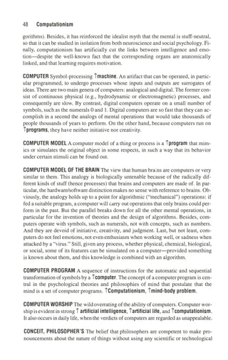 48 Computationism
gorithms). Besides, it has reinforced the idealist myth that the mental is stuff-neutral,
so that it can be studied in isolation from both neuroscience and social psychology. Fi­
nally, computationism has artificially cut the links between intelligence and emo­
tion-despite the well-known fact that the corresponding organs are anatomically
linked, and that learning requires motivation.
COMPUTER Symbol-processing imachine. An artifact that can be operated, in partic­
ular programmed, to undergo processes whose inputs and outputs are surrogates of
ideas.There are two main genera of computers: analogical and digital. The former con­
sist of continuous physical (e.g., hydrodynamic or electromagnetic) processes, and
consequently are slow. By contrast, digital computers operate on a small number of
symbols, such as the numerals O and 1. Digital computers are so fast that they can ac­
complish in a second the analogs of mental operations that would take thousands of
people thousands of years to perform. On the other hand, because computers run on
iprograms, they have neither initiative nor creativity.
COMPUTER MODEL A computer model of a thing or process is a iprogram that mim­
ics or simulates the original object in some respects, in such a way that its behavior
under certain stimuli can be found out.
COMPUTER MODEL OF THE BRAIN The view that human bratns are computers or very
similar to them. This analogy is biologically untenable because of the radically dif­
ferent kinds of stuff (hence processes) that brains and computers are made of. In par­
ticular, the hardware/software distinctionmakes no sense with reference to brains. Ob­
viously, the analogy holds up to a point for algorithmic ("mechanical") operations: if
fed a suitable program, a computer will carry out operations that only brains could per­
form in the past. But the parallel breaks down for all the other mental operations, in
particular for the invention of theories and the design of algorithms. Besides, com­
puters operate with symbols, such as numerals, not with concepts, such as numbers.
And they are devoid of initiative, creativity, and judgment. Last, but not least, com­
puters do not feel emotions, not even enthusiasm when working well, or sadness when
attacked by a "virus." Still, given any process, whether physical, chemical, biological,
or social, some of its features can be simulated on a computer-provided something
is known about them, and this knowledge is combined with an algorithm.
COMPUTER PROGRAM A sequence of instructions for the automatic and sequential
transformation of symbols by a icomputer. The concept of a computer program is cen­
tral in the psychological theories and philosophies of mind that postulate that the
mind is a set of computer programs. iComputationism, imind-body problem.
COMPUTER WORSHIP The wild overrating of the ability of computers. Computer wor­
ship is evident in strong i artificial intelligence, iartificial life, and icomputationism.
It also occurs in daily life, when the verdicts of computers are regarded as unappealable.
CONCEIT, PHILOSOPHER'S The belief that philosophers are competent to make pro­
nouncements about the nature of things without using any scientific or technological
 