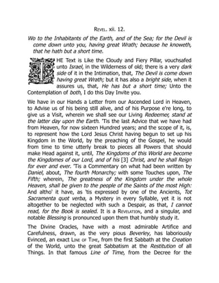 Revel. xii. 12.
Wo to the Inhabitants of the Earth, and of the Sea; for the Devil is
come down unto you, having great Wrath; because he knoweth,
that he hath but a short time.
HE Text is Like the Cloudy and Fiery Pillar, vouchsafed
unto Israel, in the Wilderness of old; there is a very dark
side of it in the Intimation, that, The Devil is come down
having great Wrath; but it has also a bright side, when it
assures us, that, He has but a short time; Unto the
Contemplation of both, I do this Day Invite you.
We have in our Hands a Letter from our Ascended Lord in Heaven,
to Advise us of his being still alive, and of his Purpose e're long, to
give us a Visit, wherein we shall see our Living Redeemer, stand at
the latter day upon the Earth. 'Tis the last Advice that we have had
from Heaven, for now sixteen Hundred years; and the scope of it, is,
to represent how the Lord Jesus Christ having begun to set up his
Kingdom in the World, by the preaching of the Gospel, he would
from time to time utterly break to pieces all Powers that should
make Head against it, until, The Kingdoms of this World are become
the Kingdomes of our Lord, and of his [3] Christ, and he shall Reign
for ever and ever. 'Tis a Commentary on what had been written by
Daniel, about, The fourth Monarchy; with some Touches upon, The
Fifth; wherein, The greatness of the Kingdom under the whole
Heaven, shall be given to the people of the Saints of the most High:
And altho' it have, as 'tis expressed by one of the Ancients, Tot
Sacramenta quot verba, a Mystery in every Syllable, yet it is not
altogether to be neglected with such a Despair, as that, I cannot
read, for the Book is sealed. It is a Revelation, and a singular, and
notable Blessing is pronounced upon them that humbly study it.
The Divine Oracles, have with a most admirable Artifice and
Carefulness, drawn, as the very pious Beverley, has laboriously
Evinced, an exact Line of Time, from the first Sabbath at the Creation
of the World, unto the great Sabbatism at the Restitution of all
Things. In that famous Line of Time, from the Decree for the
 