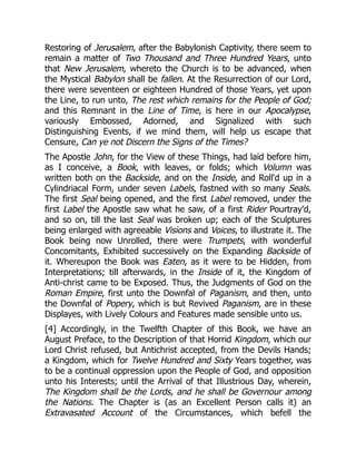 Restoring of Jerusalem, after the Babylonish Captivity, there seem to
remain a matter of Two Thousand and Three Hundred Years, unto
that New Jerusalem, whereto the Church is to be advanced, when
the Mystical Babylon shall be fallen. At the Resurrection of our Lord,
there were seventeen or eighteen Hundred of those Years, yet upon
the Line, to run unto, The rest which remains for the People of God;
and this Remnant in the Line of Time, is here in our Apocalypse,
variously Embossed, Adorned, and Signalized with such
Distinguishing Events, if we mind them, will help us escape that
Censure, Can ye not Discern the Signs of the Times?
The Apostle John, for the View of these Things, had laid before him,
as I conceive, a Book, with leaves, or folds; which Volumn was
written both on the Backside, and on the Inside, and Roll'd up in a
Cylindriacal Form, under seven Labels, fastned with so many Seals.
The first Seal being opened, and the first Label removed, under the
first Label the Apostle saw what he saw, of a first Rider Pourtray'd,
and so on, till the last Seal was broken up; each of the Sculptures
being enlarged with agreeable Visions and Voices, to illustrate it. The
Book being now Unrolled, there were Trumpets, with wonderful
Concomitants, Exhibited successively on the Expanding Backside of
it. Whereupon the Book was Eaten, as it were to be Hidden, from
Interpretations; till afterwards, in the Inside of it, the Kingdom of
Anti-christ came to be Exposed. Thus, the Judgments of God on the
Roman Empire, first unto the Downfal of Paganism, and then, unto
the Downfal of Popery, which is but Revived Paganism, are in these
Displayes, with Lively Colours and Features made sensible unto us.
[4] Accordingly, in the Twelfth Chapter of this Book, we have an
August Preface, to the Description of that Horrid Kingdom, which our
Lord Christ refused, but Antichrist accepted, from the Devils Hands;
a Kingdom, which for Twelve Hundred and Sixty Years together, was
to be a continual oppression upon the People of God, and opposition
unto his Interests; until the Arrival of that Illustrious Day, wherein,
The Kingdom shall be the Lords, and he shall be Governour among
the Nations. The Chapter is (as an Excellent Person calls it) an
Extravasated Account of the Circumstances, which befell the
 