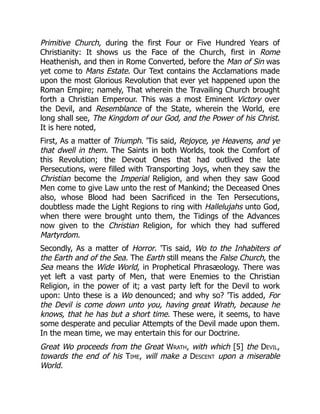Primitive Church, during the first Four or Five Hundred Years of
Christianity: It shows us the Face of the Church, first in Rome
Heathenish, and then in Rome Converted, before the Man of Sin was
yet come to Mans Estate. Our Text contains the Acclamations made
upon the most Glorious Revolution that ever yet happened upon the
Roman Empire; namely, That wherein the Travailing Church brought
forth a Christian Emperour. This was a most Eminent Victory over
the Devil, and Resemblance of the State, wherein the World, ere
long shall see, The Kingdom of our God, and the Power of his Christ.
It is here noted,
First, As a matter of Triumph. 'Tis said, Rejoyce, ye Heavens, and ye
that dwell in them. The Saints in both Worlds, took the Comfort of
this Revolution; the Devout Ones that had outlived the late
Persecutions, were filled with Transporting Joys, when they saw the
Christian become the Imperial Religion, and when they saw Good
Men come to give Law unto the rest of Mankind; the Deceased Ones
also, whose Blood had been Sacrificed in the Ten Persecutions,
doubtless made the Light Regions to ring with Hallelujahs unto God,
when there were brought unto them, the Tidings of the Advances
now given to the Christian Religion, for which they had suffered
Martyrdom.
Secondly, As a matter of Horror. 'Tis said, Wo to the Inhabiters of
the Earth and of the Sea. The Earth still means the False Church, the
Sea means the Wide World, in Prophetical Phrasæology. There was
yet left a vast party of Men, that were Enemies to the Christian
Religion, in the power of it; a vast party left for the Devil to work
upon: Unto these is a Wo denounced; and why so? 'Tis added, For
the Devil is come down unto you, having great Wrath, because he
knows, that he has but a short time. These were, it seems, to have
some desperate and peculiar Attempts of the Devil made upon them.
In the mean time, we may entertain this for our Doctrine.
Great Wo proceeds from the Great Wrath, with which [5] the Devil,
towards the end of his Time, will make a Descent upon a miserable
World.
 