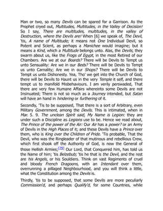 Man or two, so many Devils can be spared for a Garrison. As the
Prophet cryed out, Multitudes, Multitudes, in the Valley of Decision!
So I say, There are multitudes, multitudes, in the valley of
Destruction, where the Devils are! When [6] we speak of, The Devil,
'tis, A name of Multitude; it means not One Individual Devil, so
Potent and Scient, as perhaps a Manichee would imagine; but it
means a Kind, which a Multitude belongs unto. Alas, the Devils, they
swarm about us, like the Frogs of Egypt, in the most Retired of our
Chambers. Are we at our Boards? There will be Devils to Tempt us
unto Sensuality: Are we in our Beds? There will be Devils to Tempt
us unto Carnality; Are we in our Shops? There will be Devils to
Tempt us unto Dishonesty. Yea, Tho' we get into the Church of God,
there will be Devils to Haunt us in the very Temple it self, and there
tempt us to manifold Misbehaviours. I am verily perswaded, That
there are very few Humane Affairs whereinto some Devils are not
Insinuated; There is not so much as a Journey intended, but Satan
will have an hand in hindering or furthering of it.
Secondly, 'Tis to be supposed, That there is a sort of Arbitrary, even
Military Government, among the Devils. This is intimated, when in
Mar. 5. 9. The unclean Spirit said, My Name is Legion: they are
under such a Discipline as Legions use to be. Hence we read about,
The Prince of the power of the Air: Our Air has a power? or an Army
of Devils in the High Places of it; and these Devils have a Prince over
them, who is King over the Children of Pride. 'Tis probable, That the
Devil, who was the Ringleader of that mutinous and rebellious Crew,
which first shook off the Authority of God, is now the General of
those Hellish Armies;[79] Our Lord, that Conquered him, has told us
the Name of him; 'tis Belzebub; 'tis he that is the Devil, and the rest
are his Angels, or his Souldiers. Think on vast Regiments of cruel
and bloody French Dragoons, with an Intendant over them,
overrunning a pillaged Neighbourhood, and you will think a little,
what the Constitution among the Devils is.
Thirdly, 'tis to be supposed, that some Devils are more peculiarly
Commission'd, and perhaps Qualify'd, for some Countries, while
 