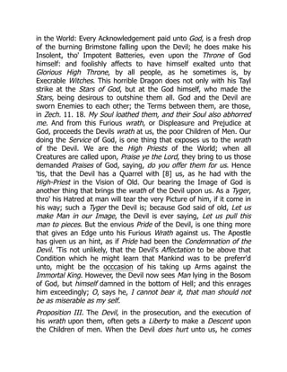 in the World: Every Acknowledgement paid unto God, is a fresh drop
of the burning Brimstone falling upon the Devil; he does make his
Insolent, tho' Impotent Batteries, even upon the Throne of God
himself: and foolishly affects to have himself exalted unto that
Glorious High Throne, by all people, as he sometimes is, by
Execrable Witches. This horrible Dragon does not only with his Tayl
strike at the Stars of God, but at the God himself, who made the
Stars, being desirous to outshine them all. God and the Devil are
sworn Enemies to each other; the Terms between them, are those,
in Zech. 11. 18. My Soul loathed them, and their Soul also abhorred
me. And from this Furious wrath, or Displeasure and Prejudice at
God, proceeds the Devils wrath at us, the poor Children of Men. Our
doing the Service of God, is one thing that exposes us to the wrath
of the Devil. We are the High Priests of the World; when all
Creatures are called upon, Praise ye the Lord, they bring to us those
demanded Praises of God, saying, do you offer them for us. Hence
'tis, that the Devil has a Quarrel with [8] us, as he had with the
High-Priest in the Vision of Old. Our bearing the Image of God is
another thing that brings the wrath of the Devil upon us. As a Tyger,
thro' his Hatred at man will tear the very Picture of him, if it come in
his way; such a Tyger the Devil is; because God said of old, Let us
make Man in our Image, the Devil is ever saying, Let us pull this
man to pieces. But the envious Pride of the Devil, is one thing more
that gives an Edge unto his Furious Wrath against us. The Apostle
has given us an hint, as if Pride had been the Condemnation of the
Devil. 'Tis not unlikely, that the Devil's Affectation to be above that
Condition which he might learn that Mankind was to be preferr'd
unto, might be the occcasion of his taking up Arms against the
Immortal King. However, the Devil now sees Man lying in the Bosom
of God, but himself damned in the bottom of Hell; and this enrages
him exceedingly; O, says he, I cannot bear it, that man should not
be as miserable as my self.
Proposition III. The Devil, in the prosecution, and the execution of
his wrath upon them, often gets a Liberty to make a Descent upon
the Children of men. When the Devil does hurt unto us, he comes
 