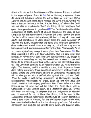 down unto us; for the Rendezvouze of the Infernal Troops, is indeed
in the supernal parts of our Air.[83] But as 'tis said, A sparrow of the
Air does not fall down without the will of God; so I may say, Not a
Devil in the Air, can come down without the leave of God. Of this we
have a famous Instance in that Arabian Prince, of whom the Devil
was not able so much as to Touch any thing, till the most high God
gave him a permission, to go down.[84] The Devil stands with all the
Instruments of death, aiming at us, and begging of the Lord, as that
King ask'd for the Hood-wink'd Syrians of old, Shall I smite 'em, shall
I smite 'em? He cannot strike a blow, till the Lord say, Go down and
smite, but sometimes he does obtain from the high possessor of
Heaven and Earth, a License for the doing of it. The Devil sometimes
does make most rueful Havock among us; but still we may say to
him, as our Lord said unto a great Servant of his, Thou couldst have
no power against me, except it were given thee from above.[85] The
Devil is called in 1 Pet. 5. 8. Your Adversary. This is a Law-term; and
it notes An Adversary at Law. The Devil cannot come at us, except in
some sence according to Law; but sometimes he does procure sad
things to be inflicted, according to the Law of the eternal King upon
us. The Devil first goes up as an Accuser against us. He is therefore
styled The Accuser; and it is on this account, that his proper Name
does belong unto him. There is a Court somewhere kept; a Court of
Spirits, where the Devil enters all sorts of Complaints [9] against us
all; he charges us with manifold sins against the Lord our God:
There he loads us with heavy Imputations of Hypocrysie, Iniquity,
Disobedience; whereupon he urges, Lord, let 'em now have the
death, which is their wages, paid unto 'em! If our Advocate in the
Heavens do not now take off his Libel; the Devil, then, with a
Concession of God, comes down, as a destroyer upon us. Having
first been an Attorney, to bespeak that the Judgments of Heaven
may be ordered for us, he then also pleads, that he may be the
Executioner of those Judgments; and the God of Heaven sometimes
after a sort, signs a Warrant, for this destroying Angel, to do what
has been desired to be done for the destroying of men. But such a
permission from God, for the Devil to come down, and break in upon
 