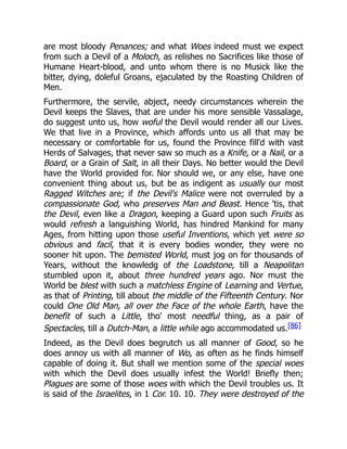 are most bloody Penances; and what Woes indeed must we expect
from such a Devil of a Moloch, as relishes no Sacrifices like those of
Humane Heart-blood, and unto whom there is no Musick like the
bitter, dying, doleful Groans, ejaculated by the Roasting Children of
Men.
Furthermore, the servile, abject, needy circumstances wherein the
Devil keeps the Slaves, that are under his more sensible Vassalage,
do suggest unto us, how woful the Devil would render all our Lives.
We that live in a Province, which affords unto us all that may be
necessary or comfortable for us, found the Province fill'd with vast
Herds of Salvages, that never saw so much as a Knife, or a Nail, or a
Board, or a Grain of Salt, in all their Days. No better would the Devil
have the World provided for. Nor should we, or any else, have one
convenient thing about us, but be as indigent as usually our most
Ragged Witches are; if the Devil's Malice were not overruled by a
compassionate God, who preserves Man and Beast. Hence 'tis, that
the Devil, even like a Dragon, keeping a Guard upon such Fruits as
would refresh a languishing World, has hindred Mankind for many
Ages, from hitting upon those useful Inventions, which yet were so
obvious and facil, that it is every bodies wonder, they were no
sooner hit upon. The bemisted World, must jog on for thousands of
Years, without the knowledg of the Loadstone, till a Neapolitan
stumbled upon it, about three hundred years ago. Nor must the
World be blest with such a matchless Engine of Learning and Vertue,
as that of Printing, till about the middle of the Fifteenth Century. Nor
could One Old Man, all over the Face of the whole Earth, have the
benefit of such a Little, tho' most needful thing, as a pair of
Spectacles, till a Dutch-Man, a little while ago accommodated us.[86]
Indeed, as the Devil does begrutch us all manner of Good, so he
does annoy us with all manner of Wo, as often as he finds himself
capable of doing it. But shall we mention some of the special woes
with which the Devil does usually infest the World! Briefly then;
Plagues are some of those woes with which the Devil troubles us. It
is said of the Israelites, in 1 Cor. 10. 10. They were destroyed of the
 