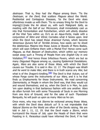 destroyer. That is, they had the Plague among them. 'Tis the
Destroyer, or the Devil, that scatters Plagues about the World.
Pestilential and Contagious Diseases, 'tis the Devil who does
oftentimes invade us with them. 'Tis no uneasy thing for the Devil to
impreg[11]nate the Air about us, with such Malignant Salts, as
meeting with the Salt of our Microcosm, shall immediately cast us
into that Fermentation and Putrefaction, which will utterly dissolve
all the Vital Tyes within us; Ev'n as an Aqua-Fortis, made with a
conjunction of Nitre and Vitriol, Corrodes what it Seizes upon. And
when the Devil has raised those Arsenical Fumes, which become
Venemous Quivers full of Terrible Arrows, how easily can he shoot
the deleterious Miasms into those Juices or Bowels of Mens Bodies,
which will soon Enflame them with a Mortal Fire! Hence come such
Plagues, as that Beesom of Destruction, which within our memory
swept away such a Throng of People from one English City in one
Visitation;[87] And hence those Infectious Fevers, which are but so
many Disguised Plagues among us, causing Epidemical Desolations.
Again, Wars are also some of those Woes, with which the Devil
causes our Trouble. It is said in Rev. 12. 17. The Dragon was Wrath
and he went to make War; and there is in truth scarce any War, but
what is of the Dragon's kindling.[88] The Devil is that Vulcan, out of
whose Forge come the instruments of our Wars, and it is he that
finds us Employments for those Instruments. We read concerning
Dæmoniacks, or People in whom the Devil was, that they would cut
and wound themselves; and so, when the Devil is in Men, he puts
'em upon dealing in that barbarous fashion with one another. Wars
do often furnish him with some Thousands of Souls in one Morning
from one Acre of Ground; and for the sake of such Thyestæan
Banquets, he will push us upon as many Wars as he can.
Once more, why may not Storms be reckoned among those Woes,
with which the Devil does disturb us? It is not improbable that
Natural Storms on the World are often of the Devils raising. We are
told in Job 1. 11, 12, 19. that the Devil made a Storm, which
hurricano'd the House of Job, upon the Heads of them that were
Feasting in it. Paracelsus could have informed the Devil, if he had
 