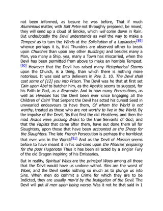 not been informed, as besure he was before, That if much
Aluminious matter, with Salt Petre not throughly prepared, be mixed,
they will send up a cloud of Smoke, which will come down in Rain.
But undoubtedly the Devil understands as well the way to make a
Tempest as to turn the Winds at the Solicitation of a Laplander;[89]
whence perhaps it is, that Thunders are observed oftner to break
upon Churches than upon any other Buildings; and besides many a
Man, yea many a Ship, yea, many a Town has miscarried, when the
Devil has been permitted from above to make an horrible Tempest.
[90] However that the Devil has raised many Metaphorical Storms
upon the Church, is a thing, than which there is nothing more
notorious. It was said unto Believers in Rev. 2. 10. The Devil shall
cast some of [12] you into Prison. The Devil was he that at first set
Cain upon Abel to butcher him, as the Apostle seems to suggest, for
his Faith in God, as a Rewarder. And in how many Persecutions, as
well as Heresies has the Devil been ever since Engaging all the
Children of Cain! That Serpent the Devil has acted his cursed Seed in
unwearied endeavours to have them, Of whom the World is not
worthy, treated as those who are not worthy to live in the World. By
the impulse of the Devil, 'tis that first the old Heathens, and then the
mad Arians were pricking Briars to the true Servants of God; and
that the Papists that came after them, have out done them all for
Slaughters, upon those that have been accounted as the Sheep for
the Slaughters. The late French Persecution is perhaps the horriblest
that ever was in the World:[91] And as the Devil of Mascon seems
before to have meant it in his out-cries upon the Miseries preparing
for the poor Hugonots! Thus it has been all acted by a singlar Fury
of the old Dragon inspiring of his Emissaries.
But in reality, Spiritual Woes are the principal Woes among all those
that the Devil would have us undone withal. Sins are the worst of
Woes, and the Devil seeks nothing so much as to plunge us into
Sins. When men do commit a Crime for which they are to be
Indicted, they are usually mov'd by the Instigation of the Devil. The
Devil will put ill men upon being worse. Was it not he that said in 1
 