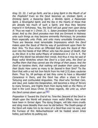King. 22. 22. I will go forth, and be a lying Spirit in the Mouth of all
the Prophets? Even so the Devil becomes an Unclean Spirit, a
Drinking Spirit, a Swearing Spirit, a Worldly Spirit, a Passionate
Spirit, a Revengeful Spirit, and the like in the Hearts of those that
are already too much of such a Spirit; and thus they become
improv'd in Sinfulness. Yea, the Devil will put good men upon doing
ill. Thus we read in 1 Chron. 21. 1. Satan provoked David to number
Israel. And so the Devil provokes men that are Eminent in Holiness
unto such things as may become eminently Pernicious; he provokes
them especially unto Pride, and unto many unsuitable Emulations.
There are likewise most lamentable Impressions which the Devil
makes upon the Souls of Men by way of punishment upon them for
their Sins. 'Tis thus when an Offended God puts the Souls of Men
over into the Hands of that Officer who has the power of Death, that
is, the Devil. It is the woful Misery of Unbelievers in 2 Cor. 4. 4. The
god of this World has blinded their minds. And thus it may be said of
those woful Wretches whom the Devil is a God unto, the Devil so
muffles them that they cannot see the things of their peace. And the
Devil so hardens them, that nothing will awaken their cares about
their Souls: How come so many to be Seared in their Sins? 'Tis the
Devil that with a red hot Iron fetcht from his Hell [13] does cauterise
them. Thus 'tis, till perhaps at last they come to have a Wounded
Conscience in them, and the Devil has often a share in their
Torturing and confounded Anguishes. The Devil who Terrified Cain,
and Saul, and Judas into Desperation, still becomes a King of Terrors
to many Sinners, and frights them from laying hold on the Mercy of
God in the Lord Jesus Christ. In these regards, Wo unto us, when
the Devil comes down upon us.[92]
Proposition V. Toward the End of his Time the Descent of the Devil in
Wrath upon the World will produce more woful Effects, than what
have been in former Ages. The dying Dragon, will bite more cruelly
and sting more bloodily than ever he did before: The Death-pangs of
the Devil will make him to be more of a Devil than ever he was; and
the Furnace of this Nebuchadnezzar will be heated seven times
hotter, just before its putting out.
 