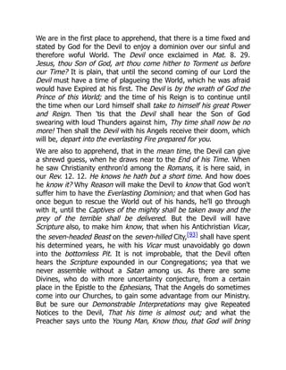 We are in the first place to apprehend, that there is a time fixed and
stated by God for the Devil to enjoy a dominion over our sinful and
therefore woful World. The Devil once exclaimed in Mat. 8. 29.
Jesus, thou Son of God, art thou come hither to Torment us before
our Time? It is plain, that until the second coming of our Lord the
Devil must have a time of plagueing the World, which he was afraid
would have Expired at his first. The Devil is by the wrath of God the
Prince of this World; and the time of his Reign is to continue until
the time when our Lord himself shall take to himself his great Power
and Reign. Then 'tis that the Devil shall hear the Son of God
swearing with loud Thunders against him, Thy time shall now be no
more! Then shall the Devil with his Angels receive their doom, which
will be, depart into the everlasting Fire prepared for you.
We are also to apprehend, that in the mean time, the Devil can give
a shrewd guess, when he draws near to the End of his Time. When
he saw Christianity enthron'd among the Romans, it is here said, in
our Rev. 12. 12. He knows he hath but a short time. And how does
he know it? Why Reason will make the Devil to know that God won't
suffer him to have the Everlasting Dominion; and that when God has
once begun to rescue the World out of his hands, he'll go through
with it, until the Captives of the mighty shall be taken away and the
prey of the terrible shall be delivered. But the Devil will have
Scripture also, to make him know, that when his Antichristian Vicar,
the seven-headed Beast on the seven-hilled City,[93] shall have spent
his determined years, he with his Vicar must unavoidably go down
into the bottomless Pit. It is not improbable, that the Devil often
hears the Scripture expounded in our Congregations; yea that we
never assemble without a Satan among us. As there are some
Divines, who do with more uncertainty conjecture, from a certain
place in the Epistle to the Ephesians, That the Angels do sometimes
come into our Churches, to gain some advantage from our Ministry.
But be sure our Demonstrable Interpretations may give Repeated
Notices to the Devil, That his time is almost out; and what the
Preacher says unto the Young Man, Know thou, that God will bring
 