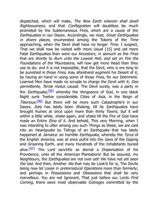 dispatched, which will make, The New Earth wherein shall dwell
Righteousness; and that Conflagration will doubtless be much
promoted by the Subterraneous Fires, which are a cause of the
Earthquakes in our Dayes. Accordingly, we read, Great Earthquakes
in divers places, enumerated among the Tokens of the Time
approaching, when the Devil shall have no longer Time. I suspect,
That we shall now be visited with more Usual [15] and yet more
Fatal Earthquakes than were our Ancestors; in asmuch as the Fires
that are shortly to Burn unto the Lowest Hell, and set on Fire the
Foundations of the Mountaions, will now get more Head than they
use to do; and it is not impossible, that the Devil, who is ere long to
be punished in those Fires, may aforehand augment his Desert of it,
by having an hand in using some of those Fires, for our Detriment.
Learned Men have made no scruple to charge the Devil with it; Deo
permittente, Terræ motus causat. The Devil surely, was a party in
the Earthquake,[95] whereby the Vengeance of God, in one black
Night sunk Twelve considerable Cities of Asia, in the Reign of
Tiberious.[96] But there will be more such Catastrophe's in our
Dayes; Italy has lately been Shaking, till its Earthquakes have
brought Ruines at once upon more than thirty Towns; but it will
within a little while, shake again, and shake till the Fire of God have
made an Entire Etna of it. And behold, This very Morning, when I
was intending to utter among you such Things as these, we are cast
into an Heartquake by Tidings of an Earthquake that has lately
happened at Jamaica: an horrible Earthquake, whereby the Tyrus of
the English America, was at once pull'd into the Jaws of the Gaping
and Groaning Earth, and many Hundreds of the Inhabitants buried
alive.[97] The Lord sanctifie so dismal a Dispensation of his
Providence, unto all the American Plantations! But be assured, my
Neighbours, the Earthquakes are not over yet! We have not yet seen
the last. And then, Another Wo that may be Look'd for is, The Devils
being now let Loose in preternatural Operations more than formerly;
and perhaps in Possessions and Obsessions that shall be very
marvellous. You are not Ignorant, That just before our Lords First
Coming, there were most observable Outrages committed by the
 