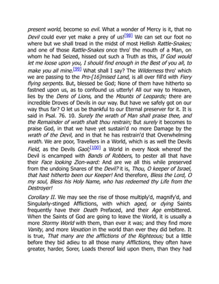 present world, become so evil. What a wonder of Mercy is it, that no
Devil could ever yet make a prey of us![98] We can set our foot no
where but we shall tread in the midst of most Hellish Rattle-Snakes;
and one of those Rattle-Snakes once thro' the mouth of a Man, on
whom he had Seized, hissed out such a Truth as this, If God would
let me loose upon you, I should find enough in the Best of you all, to
make you all mine.[99] What shall I say? The Wilderness thro' which
we are passing to the Pro-[16]mised Land, is all over fill'd with Fiery
flying serpents. But, blessed be God; None of them have hitherto so
fastned upon us, as to confound us utterly! All our way to Heaven,
lies by the Dens of Lions, and the Mounts of Leopards; there are
incredible Droves of Devils in our way. But have we safely got on our
way thus far? O let us be thankful to our Eternal preserver for it. It is
said in Psal. 76. 10. Surely the wrath of Man shall praise thee, and
the Remainder of wrath shalt thou restrain; But surely it becomes to
praise God, in that we have yet sustain'd no more Damage by the
wrath of the Devil, and in that he has restrain'd that Overwhelming
wrath. We are poor, Travellers in a World, which is as well the Devils
Field, as the Devils Gaol;[100] a World in every Nook whereof the
Devil is encamped with Bands of Robbers, to pester all that have
their Face looking Zion-ward: And are we all this while preserved
from the undoing Snares of the Devil? it is, Thou, O keeper of Israel,
that hast hitherto been our Keeper! And therefore, Bless the Lord, O
my soul, Bless his Holy Name, who has redeemed thy Life from the
Destroyer!
Corollary II. We may see the rise of those multiply'd, magnify'd, and
Singularly-stinged Afflictions, with which aged, or dying Saints
frequently have their Death Prefaced, and their Age embittered.
When the Saints of God are going to leave the World, it is usually a
more Stormy World with them, than ever it was; and they find more
Vanity, and more Vexation in the world than ever they did before. It
is true, That many are the afflictions of the Righteous; but a little
before they bid adieu to all those many Afflictions, they often have
greater, harder, Sorer, Loads thereof laid upon them, than they had
 