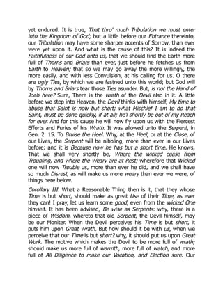yet endured. It is true, That thro' much Tribulation we must enter
into the Kingdom of God; but a little before our Entrance thereinto,
our Tribulation may have some sharper accents of Sorrow, than ever
were yet upon it. And what is the cause of this? It is indeed the
Faithfulness of our God unto us, that we should find the Earth more
full of Thorns and Briars than ever, just before he fetches us from
Earth to Heaven; that so we may go away the more willingly, the
more easily, and with less Convulsion, at his calling for us. O there
are ugly Ties, by which we are fastned unto this world; but God will
by Thorns and Briars tear those Ties asunder. But, is not the Hand of
Joab here? Sure, There is the wrath of the Devil also in it. A little
before we step into Heaven, the Devil thinks with himself, My time to
abuse that Saint is now but short; what Mischief I am to do that
Saint, must be done quickly, if at all; he'l shortly be out of my Reach
for ever. And for this cause he will now fly upon us with the Fiercest
Efforts and Furies of his Wrath. It was allowed unto the Serpent, in
Gen. 2. 15. To Bruise the Heel. Why, at the Heel, or at the Close, of
our Lives, the Serpent will be nibbling, more than ever in our Lives
before: and it is Because now he has but a short time. He knows,
That we shall very shortly be, Where the wicked cease from
Troubling, and where the Weary are at Rest; wherefore that Wicked
one will now Trouble us, more than ever he did, and we shall have
so much Disrest, as will make us more weary than ever we were, of
things here below.
Corollary III. What a Reasonable Thing then is it, that they whose
Time is but short, should make as great Use of their Time, as ever
they can! I pray, let us learn some good, even from the wicked One
himself. It has been advised, Be wise as Serpents: why, there is a
piece of Wisdom, whereto that old Serpent, the Devil himself, may
be our Moniter. When the Devil perceives his Time is but short, it
puts him upon Great Wrath. But how should it be with us, when we
perceive that our Time is but short? why, it should put us upon Great
Work. The motive which makes the Devil to be more full of wrath;
should make us more full of warmth, more full of watch, and more
full of All Diligence to make our Vocation, and Election sure. Our
 