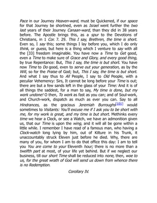 Pace in our Journey Heaven-ward, must be Quickened, if our space
for that Journey be shortned, even as Israel went further the two
last years of their Journey Canaan-ward, than they did in 38 years
before. The Apostle brings this, as a spur to the Devotions of
Christians, in 1 Cor. 7. 29. This I say, Brethren, the time is short.
Even so, I say this; some things I lay before you, which I do only
think, or guess, but here is a thing which I venture to say with all
the [33] freedom imaginable. You have now a Time to Get good,
even a Time to make sure of Grace and Glory, and every good thing,
by true Repentance: But, This I say, the time is but short. You have
now Time to Do good, even to serve out your generation, as by the
Will, so for the Praise of God; but, This I say, the time is but short.
And what I say thus to All People, I say to Old People, with a
peculiar Vehemency: Sirs, It cannot be long before your Time is out;
there are but a few sands left in the glass of your Time: And it is of
all things the saddest, for a man to say, My time is done, but my
work undone! O then, To work as fast as you can; and of Soul-work,
and Church-work, dispatch as much as ever you can. Say to all
Hindrances, as the gracious Jeremiah Burroughs[101] would
sometimes to Visitants: You'll excuse me if I ask you to be short with
me, for my work is great, and my time is but short. Methinks every
time we hear a Clock, or see a Watch, we have an admonition given
us, that our Time is upon the wing, and it will all be gone within a
little while. I remember I have read of a famous man, who having a
Clock-watch long lying by him, out of Kilture in his Trunk, it
unaccountably struck Eleven just before he died. Why, there are
many of you, for whom I am to do that office this day: I am to tell
you You are come to your Eleventh hour; there is no more than a
twelfth part at most, of your life yet behind. But if we neglect our
business, till our short Time shall be reduced into none, then, woe to
us, for the great wrath of God will send us down from whence there
is no Redemption.
Corollary IV.
 