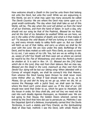 How welcome should a Death in the Lord be unto them that belong
not unto the Devil, but unto the Lord! While we are sojourning in
this World, we are in what may upon too many accounts be called
The Devils Country: We are where the Devil may come upon us in
great wrath continually. The day when God shall take us out of this
World, will be, The day when the Lord will deliver us from the hand
of all our Enemies, and from the hand of Satan. In such a day, why
should not our song be that of the Psalmist, Blessed be my Rock,
and let the God of my Salvation be exalted! While we are here, we
are in the valley of the shadow of death; and what is it that makes it
so? 'Tis because the wild Beasts of Hell are lurking on every side of
us, and every minute ready to salley forth upon us. But our Death
will fetch us out of that Valley, and carry us where we shall be for
ever with the Lord. We are now under the daily Buffetings of the
Devil, and he does molest us with such Fiery Darts, as cause us even
to cry out, I am weary of my Life. Yea, but are we as willing to die,
as, weary of Life? Our Death will then soon set us where we cannot
be reach'd by the Fist of Wickedness; and where the Perfect cannot
be shotten at. It is said in Rev. 14. 13. Blessed are the [34] Dead
which die in the Lord, they rest from their labours. But we may say,
Blessed are the Dead in the Lord, inasmuch as they rest from the
Devils! Our dying will be but our taking wing: When attended with a
Convoy of winged Angels, we shall be convey'd into that Heaven,
from whence the Devil having been thrown he shall never more
come thither after us. What if God should now say to us, as to
Moses, Go up and die! As long as we go up, when we die, let us
receive the Message with a joyful Soul; we shall soon be there,
where the Devil can't come down upon us. If the God of our Life
should now send that Order to us, which he gave to Hezekiah, Set
thy house in order, for thou shalt die, and not live; we need not be
cast into such deadly Agonies thereupon, as Hezekiah was: We are
but going to that House, the Golden Doors whereof, cannot be
entred by the Devil that here did use to persecute us. Methinks I see
the Departed Spirit of a Believer, triumphantly carried thro' the Devils
Territories, in such a stately and Fiery Chariot, as the Spiritualizing
Body of Elias had; methink I see the Devil, with whole Flocks of
 