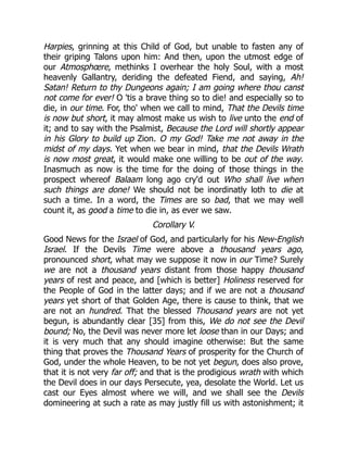 Harpies, grinning at this Child of God, but unable to fasten any of
their griping Talons upon him: And then, upon the utmost edge of
our Atmosphœre, methinks I overhear the holy Soul, with a most
heavenly Gallantry, deriding the defeated Fiend, and saying, Ah!
Satan! Return to thy Dungeons again; I am going where thou canst
not come for ever! O 'tis a brave thing so to die! and especially so to
die, in our time. For, tho' when we call to mind, That the Devils time
is now but short, it may almost make us wish to live unto the end of
it; and to say with the Psalmist, Because the Lord will shortly appear
in his Glory to build up Zion. O my God! Take me not away in the
midst of my days. Yet when we bear in mind, that the Devils Wrath
is now most great, it would make one willing to be out of the way.
Inasmuch as now is the time for the doing of those things in the
prospect whereof Balaam long ago cry'd out Who shall live when
such things are done! We should not be inordinatly loth to die at
such a time. In a word, the Times are so bad, that we may well
count it, as good a time to die in, as ever we saw.
Corollary V.
Good News for the Israel of God, and particularly for his New-English
Israel. If the Devils Time were above a thousand years ago,
pronounced short, what may we suppose it now in our Time? Surely
we are not a thousand years distant from those happy thousand
years of rest and peace, and [which is better] Holiness reserved for
the People of God in the latter days; and if we are not a thousand
years yet short of that Golden Age, there is cause to think, that we
are not an hundred. That the blessed Thousand years are not yet
begun, is abundantly clear [35] from this, We do not see the Devil
bound; No, the Devil was never more let loose than in our Days; and
it is very much that any should imagine otherwise: But the same
thing that proves the Thousand Years of prosperity for the Church of
God, under the whole Heaven, to be not yet begun, does also prove,
that it is not very far off; and that is the prodigious wrath with which
the Devil does in our days Persecute, yea, desolate the World. Let us
cast our Eyes almost where we will, and we shall see the Devils
domineering at such a rate as may justly fill us with astonishment; it
 