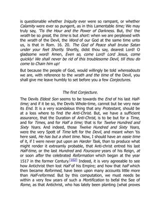 is questionable whether Iniquity ever were so rampant, or whether
Calamity were ever so pungent, as in this Lamentable time; We may
truly say, 'Tis the Hour and the Power of Darkness. But, tho' the
wrath be so great, the time is but short: when we are perplexed with
the wrath of the Devil, the Word of our God at the same time unto
us, is that in Rom. 16. 20. The God of Peace shall bruise Satan
under your feet Shortly. Shortly, didst thou say, dearest Lord! O
gladsome word! Amen, Even so, come Lord! Lord Jesus, come
quickly! We shall never be rid of this troublesome Devil, till thou do
come to Chain him up!
But because the people of God, would willingly be told whereabouts
we are, with reference to the wrath and the time of the Devil, you
shall give me leave humbly to set before you a few Conjectures.
The first Conjecture.
The Devils Eldest Son seems to be towards the End of his last Half-
time; and if it be so, the Devils Whole-time, cannot but be very near
its End. It is a very scandalous thing that any Protestant, should be
at a loss where to find the Anti-Christ. But, we have a sufficient
assurance, that the Duration of Anti-Christ, is to be but for a Time,
and for Times, and for Half a time; that is for Twelve Hundred and
Sixty Years. And indeed, those Twelve Hundred and Sixty Years,
were the very Spott of Time left for the Devil, and meant when 'tis
here said, He has but a short time. Now, I should have an easie time
of it, if I were never put upon an Harder Task, than to produce what
might render it extreamly probable, that Anti-christ entred his last
Half-time, or the last Hundred and Fourscore years of his Reign, at
or soon after the celebrated Reformation which began at the year
1517 in the former Century.[102] Indeed, it is very agreeable to see
how Antichrist then lost Half of his Empire; and how that half which
then became Reformed, have been upon many accounts little more
than Half-reformed. But by this computation, we must needs be
within a very few years of such a Mortification to befal the See of
Rome, as that Antichrist, who has lately been planting (what proves
 