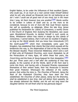 English Nation, to be under the Influences of that excellent Queen,
who could say, In as much as a man cannot make himself believe
what he will, why should we Persecute men for not believing as we
do! I wish I could see all good men of one mind; but in the mean
time I pray, let them however love one another.[104] Words worthy
to be written in Letters of Gold! and by us the more to be
considered, because to one of Ours did that royal Person express
Her self so excellently, so obligingly. When the late King James
published his Declaration for Liberty of Conscience, a worthy Divine
in the Church of England, then studying the Revelation, saw cause
upon Revelational Grounds, to declare himself in such words as
these, Whatsoever others may intend or design by this Liberty of
Conscience, I cannot believe, that it will ever be recalled in England,
as long as the World stands. And you know how miraculously [37]
the Earth-quake[105] which then immediately came upon the
Kingdom, has established that Liberty! But that which exceeds all the
tendencies this way, is, the dispensation of God at this Day, towards
the blessed Vaudois. Those renowned Waldenses, which were a sort
of Root unto all Protestant Churches, were never dissipated, by all
the Persecutions of many Ages, till within these few years, the
French King and the Duke of Savoy leagued for their dissipation.[106]
But just Three years and a half after the scattering of that holy
people, to the surprise of all the World, Spirit of life from God is
come into them; and having with a thousand Miracles repossessed
themselves of their antient Seats, their hot Persecutor is become
their great Protector. Whereupon the reflection of the worthy
person, that writes the story is, The Churches of Piemont, being the
Root of the Protestant Churches, they have been the first
established; the Churches of other places, being but the Branches,
shall be established in due time, God will deliver them speedily, He
has already delivered the Mother, and He will not long leave the
Daughter behind: He will finish what he has gloriously begun!
The Third Conjecture.
 