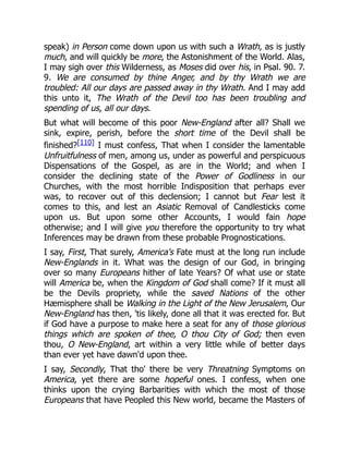 speak) in Person come down upon us with such a Wrath, as is justly
much, and will quickly be more, the Astonishment of the World. Alas,
I may sigh over this Wilderness, as Moses did over his, in Psal. 90. 7.
9. We are consumed by thine Anger, and by thy Wrath we are
troubled: All our days are passed away in thy Wrath. And I may add
this unto it, The Wrath of the Devil too has been troubling and
spending of us, all our days.
But what will become of this poor New-England after all? Shall we
sink, expire, perish, before the short time of the Devil shall be
finished?[110] I must confess, That when I consider the lamentable
Unfruitfulness of men, among us, under as powerful and perspicuous
Dispensations of the Gospel, as are in the World; and when I
consider the declining state of the Power of Godliness in our
Churches, with the most horrible Indisposition that perhaps ever
was, to recover out of this declension; I cannot but Fear lest it
comes to this, and lest an Asiatic Removal of Candlesticks come
upon us. But upon some other Accounts, I would fain hope
otherwise; and I will give you therefore the opportunity to try what
Inferences may be drawn from these probable Prognostications.
I say, First, That surely, America's Fate must at the long run include
New-Englands in it. What was the design of our God, in bringing
over so many Europeans hither of late Years? Of what use or state
will America be, when the Kingdom of God shall come? If it must all
be the Devils propriety, while the saved Nations of the other
Hæmisphere shall be Walking in the Light of the New Jerusalem, Our
New-England has then, 'tis likely, done all that it was erected for. But
if God have a purpose to make here a seat for any of those glorious
things which are spoken of thee, O thou City of God; then even
thou, O New-England, art within a very little while of better days
than ever yet have dawn'd upon thee.
I say, Secondly, That tho' there be very Threatning Symptoms on
America, yet there are some hopeful ones. I confess, when one
thinks upon the crying Barbarities with which the most of those
Europeans that have Peopled this New world, became the Masters of
 