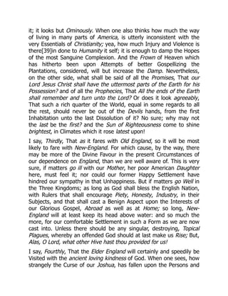 it; it looks but Ominously. When one also thinks how much the way
of living in many parts of America, is utterly inconsistent with the
very Essentials of Christianity; yea, how much Injury and Violence is
there[39]in done to Humanity it self; it is enough to damp the Hopes
of the most Sanguine Complexion. And the Frown of Heaven which
has hitherto been upon Attempts of better Gospellizing the
Plantations, considered, will but increase the Damp. Nevertheless,
on the other side, what shall be said of all the Promises, That our
Lord Jesus Christ shall have the uttermost parts of the Earth for his
Possession? and of all the Prophecies, That All the ends of the Earth
shall remember and turn unto the Lord? Or does it look agreeably,
That such a rich quarter of the World, equal in some regards to all
the rest, should never be out of the Devils hands, from the first
Inhabitation unto the last Dissolution of it? No sure; why may not
the last be the first? and the Sun of Righteousness come to shine
brightest, in Climates which it rose latest upon!
I say, Thirdly, That as it fares with Old England, so it will be most
likely to fare with New-England. For which cause, by the way, there
may be more of the Divine Favour in the present Circumstances of
our dependence on England, than we are well aware of. This is very
sure, if matters go ill with our Mother, her poor American Daughter
here, must feel it; nor could our former Happy Settlement have
hindred our sympathy in that Unhappiness. But if matters go Well in
the Three Kingdoms; as long as God shall bless the English Nation,
with Rulers that shall encourage Piety, Honesty, Industry, in their
Subjects, and that shall cast a Benign Aspect upon the Interests of
our Glorious Gospel, Abroad as well as at Home; so long, New-
England will at least keep its head above water: and so much the
more, for our comfortable Settlement in such a Form as we are now
cast into. Unless there should be any singular, destroying, Topical
Plagues, whereby an offended God should at last make us Rise; But,
Alas, O Lord, what other Hive hast thou provided for us!
I say, Fourthly, That the Elder England will certainly and speedily be
Visited with the ancient loving kindness of God. When one sees, how
strangely the Curse of our Joshua, has fallen upon the Persons and
 