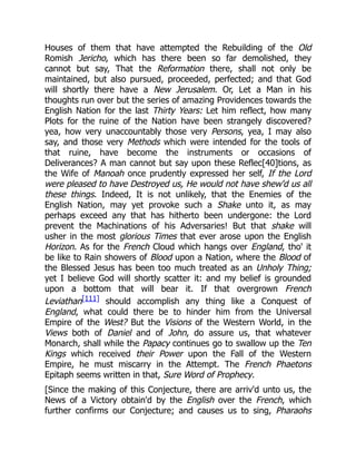 Houses of them that have attempted the Rebuilding of the Old
Romish Jericho, which has there been so far demolished, they
cannot but say, That the Reformation there, shall not only be
maintained, but also pursued, proceeded, perfected; and that God
will shortly there have a New Jerusalem. Or, Let a Man in his
thoughts run over but the series of amazing Providences towards the
English Nation for the last Thirty Years: Let him reflect, how many
Plots for the ruine of the Nation have been strangely discovered?
yea, how very unaccountably those very Persons, yea, I may also
say, and those very Methods which were intended for the tools of
that ruine, have become the instruments or occasions of
Deliverances? A man cannot but say upon these Reflec[40]tions, as
the Wife of Manoah once prudently expressed her self, If the Lord
were pleased to have Destroyed us, He would not have shew'd us all
these things. Indeed, It is not unlikely, that the Enemies of the
English Nation, may yet provoke such a Shake unto it, as may
perhaps exceed any that has hitherto been undergone: the Lord
prevent the Machinations of his Adversaries! But that shake will
usher in the most glorious Times that ever arose upon the English
Horizon. As for the French Cloud which hangs over England, tho' it
be like to Rain showers of Blood upon a Nation, where the Blood of
the Blessed Jesus has been too much treated as an Unholy Thing;
yet I believe God will shortly scatter it: and my belief is grounded
upon a bottom that will bear it. If that overgrown French
Leviathan[111] should accomplish any thing like a Conquest of
England, what could there be to hinder him from the Universal
Empire of the West? But the Visions of the Western World, in the
Views both of Daniel and of John, do assure us, that whatever
Monarch, shall while the Papacy continues go to swallow up the Ten
Kings which received their Power upon the Fall of the Western
Empire, he must miscarry in the Attempt. The French Phaetons
Epitaph seems written in that, Sure Word of Prophecy.
[Since the making of this Conjecture, there are arriv'd unto us, the
News of a Victory obtain'd by the English over the French, which
further confirms our Conjecture; and causes us to sing, Pharaohs
 