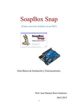 1
SoapBox Snap
(Como convertir Arduino en un PLC)
Guía Básica de Instalación y Funcionamiento.
Prof. José Manuel Ruiz Gutiérrez
Abril 2015
 