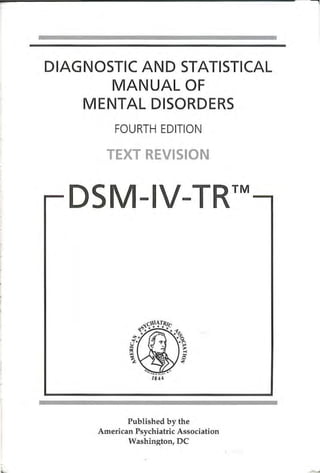 ~-        , :   .. -   -.       -   ·=-   -~              :   -            '       •   - •   -    -   • - • .   -   -   •-   -




    DIAGNOSTIC AND STATISTICAL
           MANUAL OF
        MENTAL DISORDERS
                                                        FOURTH EDITION

                                                       TEXT REVISION

                                                                                                                            TM
                                                                          -                      -




                                                                               184 4



         _-                     .             .    .   _-_·           -       ----·              -.            .             .

                                                     Published by the
                                              American Psychiatric Association
                                                     Washington, DC

-
'
 