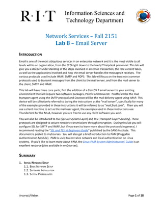 Information Sciences and 
Technology Department 
Network Services – Fall 2151
Lab 8 – ​Email Server
INTRODUCTION
Email is one of the most ubiquitous services in an enterprise network and it is the most visible to all
levels within an organization, from the CEO right down to the lowly IT helpdesk personnel. This lab will
give you a deeper understanding of the steps involved in an email transaction, the role a client takes,
as well as the applications involved and how the email server handles the messages it receives. The
various protocols used include IMAP, SMTP and POP3. This lab will focus on the two most common
protocols used to transmit messages from the client to the mail server, and from the mail server to
the client, SMTP and IMAP.
This lab will have three core parts; first the addition of a CentOS 7 email server to your existing
environment that will require two software packages, Postfix and Dovecot. Postfix will be the mail
transport agent using the SMTP protocol and Dovecot will be the mail delivery agent using IMAP. This
device will be collectively referred to during the instructions as the “mail server”, specifically for many
of the examples provided in these instructions it will be referred to as “​mail.fruit.com​”. Then you will
use a client machine to act as the mail user agent, the examples used in these instructions use
Thunderbird for the MUA, however you are free to use any client software you wish.
You will also be introduced to SSL (Secure Sockets Layer) and TLS (Transport Layer Security). These
protocols are designed to secure network transmissions through encryption. During this lab you will
configure SSL for SMTP and IMAP, but if you want to learn more about the protocols in general, I
recommend reading the “​SSL and TLS: A Beginners Guide​” published by the SANS Institute. This
document is posted to myCourses. You will also get a brief introduction to PAM (Pluggable
Authentication Module). PAM is used to centralize network and local authentication on Linux
systems. If you’d like to learn more about PAM, the ​Linux-PAM System Administrators' Guide​is an
excellent resource (also available in myCourses).
SUMMARY
1. INITIAL NETWORK SETUP
1.1. BASIC NETWORK SETUP
1.2. SOFTWARE INSTALLATION
1.3. SYSTEM PREREQUISITES
Arcoraci/Klebes Page 1​of 18
 