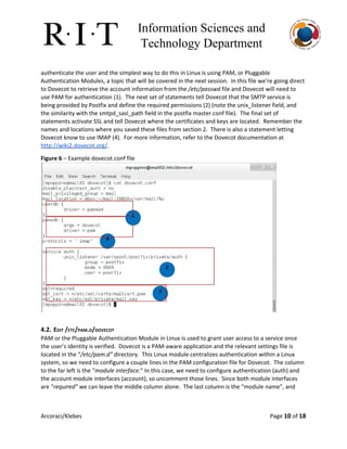 Information Sciences and 
Technology Department 
authenticate the user and the simplest way to do this in Linux is using PAM, or Pluggable
Authentication Modules, a topic that will be covered in the next session. In this file we’re going direct
to Dovecot to retrieve the account information from the ​/etc/passwd​file and Dovecot will need to
use PAM for authentication (1). The next set of statements tell Dovecot that the SMTP service is
being provided by Postfix and define the required permissions (2) (note the unix_listener field, and
the similarity with the smtpd_sasl_path field in the postfix master.conf file). The final set of
statements activate SSL and tell Dovecot where the certificates and keys are located. Remember the
names and locations where you saved these files from section 2. There is also a statement letting
Dovecot know to use IMAP (4). For more information, refer to the Dovecot documentation at
http://wiki2.dovecot.org/​.
Figure 6​– Example dovecot.conf file
4.2. EDIT /ETC/PAM.D/DOVECOT
PAM or the Pluggable Authentication Module in Linux is used to grant user access to a service once
the user’s identity is verified. Dovecot is a PAM-aware application and the relevant settings file is
located in the “​/etc/pam.d”​directory. This Linux module centralizes authentication within a Linux
system, so we need to configure a couple lines in the PAM configuration file for Dovecot. The column
to the far left is the “​module interface.​” In this case, we need to configure authentication (auth) and
the account module interfaces (account), so uncomment those lines. Since both module interfaces
are “​required”​we can leave the middle column alone. The last column is the “module name”, and
Arcoraci/Klebes Page 10​of 18
 