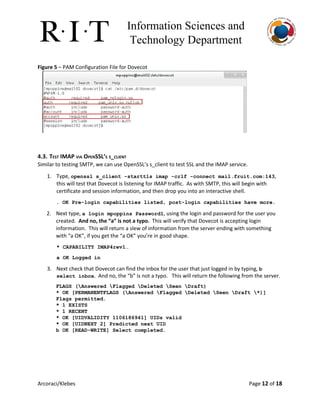 Information Sciences and 
Technology Department 
Figure 5​– PAM Configuration File for Dovecot
4.3. TEST IMAP VIA OPENSSL’S S_CLIENT
Similar to testing SMTP, we can use OpenSSL’s s_client to test SSL and the IMAP service.
1. Type, ​openssl s_client ­starttls imap ­crlf ­connect mail.fruit.com:143​,
this will test that Dovecot is listening for IMAP traffic. As with SMTP, this will begin with
certificate and session information, and then drop you into an interactive shell.
. OK Pre­login capabilities listed, post­login capabilities have more. 
2. Next type, ​a login mpoppins Password1​, using the login and password for the user you
created. ​And no, the “a” is not a typo. ​This will verify that Dovecot is accepting login
information. This will return a slew of information from the server ending with something
with “a OK”, if you get the “a OK” you’re in good shape.
* CAPABILITY IMAP4rev1… 
a OK Logged in 
3. Next check that Dovecot can find the inbox for the user that just logged in by typing, ​b 
select inbox​. And no, the “b” is not a typo. This will return the following from the server.
FLAGS (Answered Flagged Deleted Seen Draft) 
* OK [PERMANENTFLAGS (Answered Flagged Deleted Seen Draft *)] 
Flags permitted. 
* 1 EXISTS 
* 1 RECENT 
* OK [UIDVALIDITY 1106186941] UIDs valid 
* OK [UIDNEXT 2] Predicted next UID 
b OK [READ­WRITE] Select completed. 
   
Arcoraci/Klebes Page 12​of 18
 