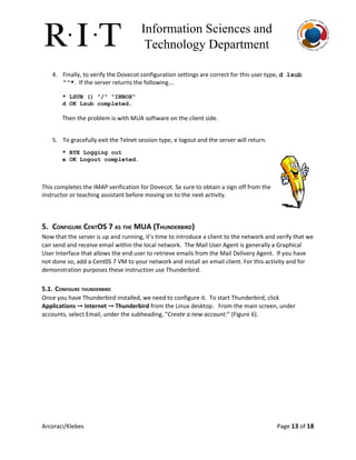 Information Sciences and 
Technology Department 
4. Finally, to verify the Dovecot configuration settings are correct for this user type, ​d lsub 
“”*​. If the server returns the following…
 
* LSUB () "/" "INBOX" 
d OK Lsub completed. 
 
Then the problem is with MUA software on the client side.
 
 
5. To gracefully exit the Telnet session type, e logout and the server will return.
* BYE Logging out 
e OK Logout completed. 
This completes the IMAP verification for Dovecot. Se sure to obtain a sign off from the
instructor or teaching assistant before moving on to the next activity.
5. CONFIGURE CENTOS 7 AS THE MUA (THUNDERBIRD)
Now that the server is up and running, it’s time to introduce a client to the network and verify that we
can send and receive email within the local network. The Mail User Agent is generally a Graphical
User Interface that allows the end user to retrieve emails from the Mail Delivery Agent. If you have
not done so, add a Cent0S 7 VM to your network and install an email client. For this activity and for
demonstration purposes these instruction use Thunderbird.
5.1. CONFIGURE THUNDERBIRD
Once you have Thunderbird installed, we need to configure it. To start Thunderbird, click
Applications ​→​Internet ​→​Thunderbird​from the Linux desktop. From the main screen, under
accounts, select Email, under the subheading, “​Create a new account:​” (Figure 6).
Arcoraci/Klebes Page 13​of 18
 