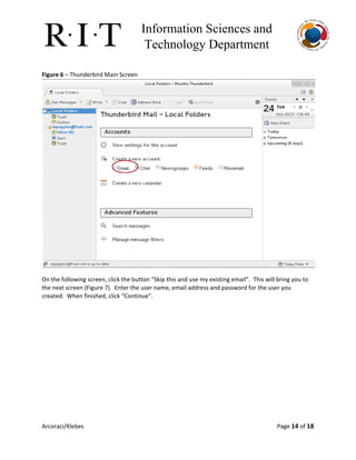 Information Sciences and 
Technology Department 
Figure 6​– Thunderbird Main Screen
On the following screen, click the button “Skip this and use my existing email”. This will bring you to
the next screen (Figure 7). Enter the user name, email address and password for the user you
created. When finished, click “Continue”.
Arcoraci/Klebes Page 14​of 18
 