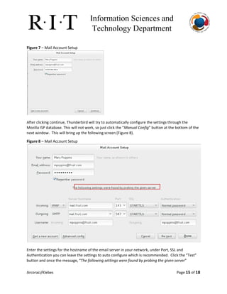 Information Sciences and 
Technology Department 
Figure 7​– Mail Account Setup
After clicking continue, Thunderbird will try to automatically configure the settings through the
Mozilla ISP database. This will not work, so just click the “​Manual Config​” button at the bottom of the
next window. This will bring up the following screen (Figure 8).
Figure 8​– Mail Account Setup
Enter the settings for the hostname of the email server in your network, under Port, SSL and
Authentication you can leave the settings to auto configure which is recommended. Click the “Test”
button and once the message, “​The following settings were found by probing the given server​”
Arcoraci/Klebes Page 15​of 18
 