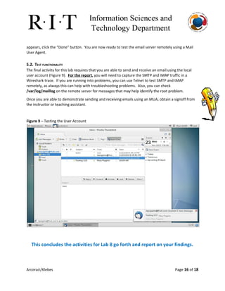 Information Sciences and 
Technology Department 
appears, click the “Done” button. You are now ready to test the email server remotely using a Mail
User Agent.
5.2. TEST FUNCTIONALITY
The final activity for this lab requires that you are able to send and receive an email using the local
user account (Figure 9). ​For the report​, ​you will need to capture the SMTP and IMAP traffic in a
Wireshark trace. If you are running into problems, you can use Telnet to test SMTP and IMAP
remotely, as always this can help with troubleshooting problems. Also, you can check
/var/log/maillog​on the remote server for messages that may help identify the root problem.
Once you are able to demonstrate sending and receiving emails using an MUA, obtain a signoff from
the instructor or teaching assistant.
Figure 9​– Testing the User Account
This concludes the activities for Lab 8 go forth and report on your findings.
Arcoraci/Klebes Page 16​of 18
 