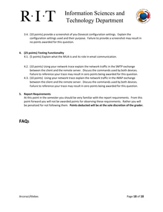 Information Sciences and 
Technology Department 
3.4. (10 points) provide a screenshot of you Dovecot configuration settings. Explain the
configuration settings used and their purpose. Failure to provide a screenshot may result in
no points awarded for this question.
4. (25 points) Testing Functionality
4.1. (5 points) Explain what the MUA is and its role in email communication.
4.2. (10 points) Using your network trace explain the network traffic in the SMTP exchange
between the client and the remote server. Discuss the commands used by both devices.
Failure to reference your trace may result in zero points being awarded for this question.
4.3. (10 points) Using your network trace explain the network traffic in the IMAP exchange
between the client and the remote server. Discuss the commands used by both devices.
Failure to reference your trace may result in zero points being awarded for this question.
5. Report Requirements
At this point in the semester you should be very familiar with the report requirements. From this
point forward you will not be awarded points for observing these requirements. Rather you will
be penalized for not following them. ​Points deducted will be at the sole discretion of the grader.
FAQS
Arcoraci/Klebes Page 18​of 18
 