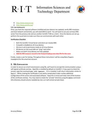 Information Sciences and 
Technology Department 
● http://www.dovecot.org
● http://www.postfix.org/
1.3. LAB PREREQUISITES
Once, you have the required software installed and your devices are updated, verify DNS resolution
and local network connectivity, you will need DNS to work! You will want to use your primary DNS
server from the previous lab and use another CentOS 7 VM as a client. Once the devices are set up,
perform the usual tests to make sure they can communicate with each other.
Verification Checklist
◻ Both the CentOS 7 Email Server and client can resolve DNS
◻ Firewalld is disabled on all Linux devices
◻ SELinux is set to permissive mode on all Linux Devices
◻ All devices on the Local LAN can “ping” each other
◻ Make sure both Linux devices are fully updated
◻ Add the MX resource record to the forward lookup zone data file for the zone
Finally, create a user for testing. Throughout these instructions I will be using Mary Poppins
(mpoppins) for the email test account.
2. SSL CONFIGURATION
In order to secure our email transmissions using SSL, we’ll want to encrypt the communication using a
self-signed certificate and key. OpenSSL is installed by default on CentOS 7; if you want to check the
version, type the command ​yum info openssl, ​if it is installed, it will return information similar to
figure 1. While creating the certificates is not overly complicated it does involve additional
configuration of the server and associated software. Keep this in mind and make note of the location
of the certificate and key. You may need to create the “private” directory using the ​mkdir​command
(this directory should only be readable by root, as it will contain private keys).
Arcoraci/Klebes Page 3​of 18
 