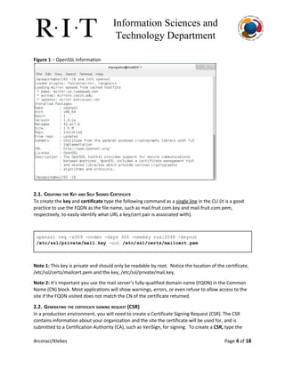 Information Sciences and 
Technology Department 
Figure 1​– OpenSSL Information
2.1. CREATING THE KEY AND SELF SIGNED CERTIFICATE
To create the ​key​and ​certificate​type the following command as a ​single line​in the CLI (it is a good
practice to use the FQDN as the file name, such as mail.fruit.com.key and mail.fruit.com.pem,
respectively, to easily identify what URL a key/cert pair is associated with).
 
openssl req ­x509 ­nodes ­days 365 ­newkey rsa:2048 ­keyout 
/etc/ssl/private/mail.key​ ­out ​/etc/ssl/certs/mailcert.pem 
 
Note 1:​This key is private and should only be readable by root. Notice the location of the certificate,
/etc/ssl/certs/mailcert.pem and the key, /etc/ssl/private/mail.key.
Note 2: ​It’s important you use the mail server’s fully-qualified domain name (FQDN) in the Common
Name (CN) block. Most applications will show warnings, errors, or even refuse to allow access to the
site if the FQDN visited does not match the CN of the certificate returned.
2.2. GENERATING THE CERTIFICATE SIGNING REQUEST (CSR)
In a production environment, you will need to create a Certificate Signing Request (CSR). The CSR
contains information about your organization and the site the certificate will be used for, and is
submitted to a Certification Authority (CA), such as VeriSign, for signing. To create a ​CSR,​type the
Arcoraci/Klebes Page 4​of 18
 