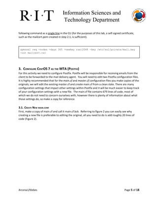 Information Sciences and 
Technology Department 
following command as a ​single line​in the CLI (for the purposes of this lab, a self-signed certificate,
such as the mailcert.pem created in step 2.1, is sufficient).
 
openssl req ­nodes ­days 365 ­newkey rsa:2048 ­key /etc/ssl/private/mail.key 
­out mailcert.csr 
3. CONFIGURE CENTOS 7 AS THE MTA (POSTFIX)
For this activity we need to configure Postfix. Postfix will be responsible for receiving emails from the
client to be forwarded to the mail delivery agent. You will need to edit two Postfix configuration files.
It is highly recommended that for the ​main.cf​and ​master.cf​configuration files you make copies of the
originals; we will edit the existing master.cf and create main.cf from a clean slate. There are many
configuration settings that impact other settings within Postfix and it will be much easier to keep track
of your configuration settings with a new file. The main.cf file contains 679 lines of code, most of
which we do not need to concern ourselves with, however there is plenty of information about what
those settings do, so make a copy for reference.
3.1. CREATE NEW MAIN.CONF
First, make a copy of main.cf and call it main.cf.bck. Referring to figure 2 you can easily see why
creating a new file is preferable to editing the original, all you need to do is add roughly 20 lines of
code (Figure 2).
Arcoraci/Klebes Page 5​of 18
 