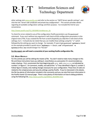Information Sciences and 
Technology Department 
other settings visit ​www.postfix.org​and refer to the section on “​SMTP Server specific settings​”, and
click the link “​Server-side certificate and private key configuration​”. This section provides details
regarding all available configuration settings and their purpose. I’ve included the link for your
convenience.
http://www.postfix.org/TLS_README.html#server_tls
To check for errors related to any of the configuration Postfix parameters use the ​postconf
command. If you use it without any argument it will check all 816 configuration parameters in the
original main.cf file, if you created the file from scratch (hopefully you did) then it still check all the
settings; try it. It should also be noted that you can modify these settings using the “-e” switch
followed by the setting you want to change. For example, if I were type ​postconf mydomain​, based
on the example provided it would return “​mydomain = fruit.com​” and ​postconf ­e 
mydomain=foo.bar​would change it to “foo.bar”
For the report​, you will need a screenshot of your working Postfix configuration file.
3.2. MODIFY MASTER.CF
For this activity you will be editing the ​master.cf​file. You don’t need to make many changes to this
file and these instructions have you editing it, nevertheless as a precaution it’s recommended you
make a backup. First, uncomment the lines beginning with ​smtp ​and ​submission​, as indicated by
number 1 in figure 3. Un-comment, modify, and add all the “-o” lines identified in figure 3, number 2.
Follow figure 3 closely, only making changes necessary for your configuration. These lines of code are
related to the smtpd process and security settings used by Postfix. If you’re interested in the details,
the file has plenty of information included in the comments and you can also find more information in
the Postfix master (5) manual page. There is also plenty of information on how to debug problems
using the following link, ​http://www.postfix.org/DEBUG_README.html​.
Arcoraci/Klebes Page 7​of 18
 