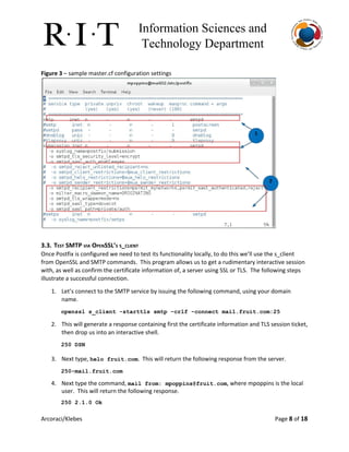 Information Sciences and 
Technology Department 
Figure 3​– sample master.cf configuration settings
3.3. TEST SMTP VIA OPENSSL’S S_CLIENT
Once Postfix is configured we need to test its functionality locally, to do this we’ll use the s_client
from OpenSSL and SMTP commands. This program allows us to get a rudimentary interactive session
with, as well as confirm the certificate information of, a server using SSL or TLS. The following steps
illustrate a successful connection.
1. Let’s connect to the SMTP service by issuing the following command, using your domain
name.
openssl s_client ­starttls smtp ­crlf ­connect mail.fruit.com:25 
2. This will generate a response containing first the certificate information and TLS session ticket,
then drop us into an interactive shell.
250 DSN 
3. Next type, ​helo fruit.com​. This will return the following response from the server.
250­mail.fruit.com 
4. Next type the command, ​mail from: ​mpoppins@fruit.com​, where mpoppins is the local
user. This will return the following response.
250 2.1.0 Ok 
Arcoraci/Klebes Page 8​of 18
 