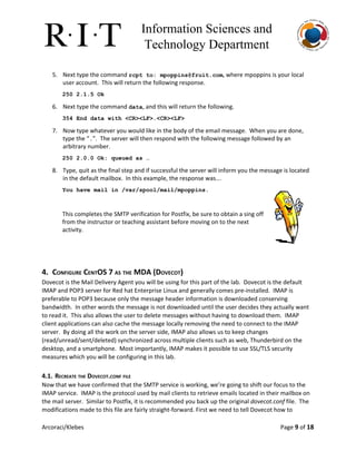 Information Sciences and 
Technology Department 
5. Next type the command ​rcpt to: ​mpoppins@fruit.com​, where mpoppins is your local
user account. This will return the following response.
250 2.1.5 Ok 
6. Next type the command ​data​, and this will return the following.
354 End data with <CR><LF>.<CR><LF> 
7. Now type whatever you would like in the body of the email message. When you are done,
type the “​.​”. The server will then respond with the following message followed by an
arbitrary number.
250 2.0.0 Ok: queued as … 
8. Type, quit as the final step and if successful the server will inform you the message is located
in the default mailbox. In this example, the response was…
You have mail in /var/spool/mail/mpoppins. 
 
This completes the SMTP verification for Postfix, be sure to obtain a sing off
from the instructor or teaching assistant before moving on to the next
activity.
 
 
4. CONFIGURE CENTOS 7 AS THE MDA (DOVECOT)
Dovecot is the Mail Delivery Agent you will be using for this part of the lab. Dovecot is the default
IMAP and POP3 server for Red hat Enterprise Linux and generally comes pre-installed. IMAP is
preferable to POP3 because only the message header information is downloaded conserving
bandwidth. In other words the message is not downloaded until the user decides they actually want
to read it. This also allows the user to delete messages without having to download them. IMAP
client applications can also cache the message locally removing the need to connect to the IMAP
server. By doing all the work on the server side, IMAP also allows us to keep changes
(read/unread/sent/deleted) synchronized across multiple clients such as web, Thunderbird on the
desktop, and a smartphone. Most importantly, IMAP makes it possible to use SSL/TLS security
measures which you will be configuring in this lab.
4.1. RECREATE THE DOVECOT.CONF FILE
Now that we have confirmed that the SMTP service is working, we’re going to shift our focus to the
IMAP service. IMAP is the protocol used by mail clients to retrieve emails located in their mailbox on
the mail server. Similar to Postfix, it is recommended you back up the original ​dovecot.conf​file. The
modifications made to this file are fairly straight-forward. First we need to tell Dovecot how to
Arcoraci/Klebes Page 9​of 18
 