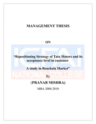 MANAGEMENT THESIS
ON
“Repositioning Strategy of Tata Motors and its
acceptance level in customer
A study in Rourkela Market”
By
(PRANAB MISHRA)
MBA 2008-2010
 