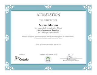 RRR
THIS CERTIFIES THAT
Ntona Manou
has successfully completed a 2-hour
Anti-Oppression Training
for Language Professionals
Mandated for Language Professionals working under the programs funded by the Ontario Ministry
of Citizenship, Immigration, and International Trade
Given in Toronto on Monday, May 16, 2016
ATTESTATION
Awarded by MCIS Language Services
Alejandro Gonzalez
Resource Development Manager
Funded by:
 