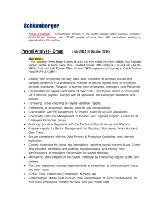 About Company: Schlumberger Limited is the world's largest oilfield services company.
Schlumberger employs over 113,000 people of more than 140 nationalities working in
approximately 85 countries.
PayrollAnalyst – Oman (July 2012 till October 2014)
Main Duties:
I was handling Oman Home Country (Local) and Geo-mobile Payroll in Middle East Regional
Support centre in Dubai since 2012, handled around 1600 employee’s payroll and also the
Middle East and Asia Pension Plans for over 5000 employees participating in Zurich Pension
Plan (SMPP & GMPP)
 Dealing with employees on daily basis over a number of sensitive issues and
complex problems in a professional manner to ensure highest level of employee
services standards. Respond to queries from employees, managers and Personnel.
 Responsible for payroll supervision of over 1600+ employees based in Oman paid
via 4 different payrolls. Comply with all applicable Schlumberger standards and
policies
 Reviewing Cross checking of Payroll Variation reports.
 Performing all associated checks, controls and reconciliations
 Coordination with PR Department & Finance Team for all Cost Allocations.
 Coordinate with Line Management of location and Regional Support Centre for all
Employee Personnel issues.
 Assisting Location Segments with the Technical Payroll issues and Reports
 Prepare reports for Senior Management for Vacation, Sick Leave, Work Accident,
Over Time.
 Ensure compliance with the Data Privacy & Protection Guidelines and relevant
legislation.
 Country champion for bonus and attendance reporting payroll system (Load Chart).
This included controlling and auditing, troubleshooting and training new
administrators or managers responsible for payroll reporting.
 Maintaining data integrity of the payroll database by conducting regular audits and
reviews.
 Plan and implement process improvements to streamline, to save company costs
and man hours.
 EOSB- Final Settlements Preparation & follow ups
 Schlumberger Middle East Pension Plan Administrator of Zurich contributions for
over 5000 employees monthly for local and geo mobile staff.
 