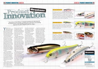 44 45www.tackletradeworld.comwww.tackletradeworld.com
PRODUCTINNOVATION PRODUCTINNOVATIONTTW TTW
Innovation in lure fishing is currently increasing at an alarming rate.
A technical storm is brewing and fishing has never been more exciting.
Japanese lure giant Megabass leads the charge…
Y
uki Ito’s team at
Megabass hold vanguard
status globally when it
comes to innovation and Nick
Roberts, head of its European
distributor Top Water Lures,
knows more than most about the
technical ideas behind some of
the famous brand’s products.
Each of the Megabass
creations starts as a hard-carved
prototype, and each concept
focuses on the natural lines
of baitfish to create incredibly
realistic features.This reliance
on natural body lines in the
design process means that the
Megabass products do not have
the identical symmetry on their
left and right sides that you
would expect from computer-
generated lure design. A good
example of this is the Megabass
X-92 Edonis with its differing
eye detail on each side of the
lure’s body.
At the core of Megabass
design is the lure’s internal
structure. Internal space and the
use of balancers give the lure
its unique action and presence
in or on the water. Megabass
pioneered the idea of moving
internal balancers and rattles, of
which there are two main types:
fixed balancers and moving
balancers.
Fixed – or shaft – balancers
provide the lure with an innate
stability and, hence, if this
balance is offset, the lure will
react in a unique way. Moving
balancers, on the other hand,
move either left to right
or lengthwise.The moving
balancers are perfectly spherical
and made of hard tungsten alloy
and are used to create noise,
enhance movement, create
steeper diving angles or assist
with casting.
The external appearance of
the Megabass product line-up is
attributable to acute observations
in nature and baitfish in their
natural environment.This
focuses on two main areas of
perception.The first is the lure’s
finish, of which there are several
types in most models. Examples
of this are the ‘Guanium Ghost’
(GG) finish, which mimics
the natural guanine reflectivity
found on fish scales and the
appearance of translucent flesh,
and the Pearl Mica (PM), which
provides a more opaque aesthetic
quality.
The second is the lure’s colour.
The colour detail incorporated
into each of the Megabass
models is incredible.The process
involves layering certain colours
to achieve both depth and
transition without simply relying
on a single colour. For example,
when looking to achieve darker
colours, Megabass will layer
purple rather than use black.
This gives the edge of the
product a living glow.
Each Megabass lure has
intense eyes, most of which are
downward looking, bulging from
the socket, conveying the panic-
stricken fear of an imminent
attack.The eyes are certainly a
focus for Megabass, with each
model being given its own
unique treatment.
The action of each Megabass
lure is a result of thorough
research into both the
movement of fish and the
instincts of predatory fish.
Surface lures such as the Giant
Dog X or the Speed Slide can be
made to move across the water
in a circular motion, assisted by
internal ‘Side Stepping Balancer
Systems’ to stay in the strike
zone for longer, leaning and
pushing water to the side as they
move.
Lures such as the Pop-X and
Pop Max not only pop and spit
but create ‘bio-sounds’ due to
water ducts in the lures’ skull,
which allow water to be passed
through the mouth and out
through the gills. Lures such
as the X-120 and X-140 will
suspend and react erratically to
the slightest of rod movements,
creating sharp darting actions.
Each of the Megabass lures
has unique and ground-breaking
design features that are specific
to each model.To get a better
understanding of this, take a
look at the following. TTW
Top Water Lures
T: +44 161 9421011
E: nick@topwaterlures.co.uk
W: www.topwaterlures.co.uk
Lates Seabass Special
This lure will roll through almost 90 degrees due to precision
fixed-shaft balancers that run almost the entire length of the lure.
The Lates is fitted with Neon Core flat panels, which are housed
lengthwise internally to create intense reflections. It measures
120mm and weighs 16.8g.
The Megabass X-POD
The X-POD – or ‘Multi-Performance Transformation Plug’ – is
a highly innovative lure designed so the angler can customise the
lure’s action to match conditions. An incredible moving jaw means
that the lure can be fished on the surface, within the surface film
or subsurface by simply changing the position of its bottom jaw. It
measures 108.5mm and weighs 21g.
The Zonk 120 Gataride
The Megabass Zonk features an ingenious burrow-like cavity on
its back that allows water to pass through it when retrieved.This
displacement creates turbulence on the back of the lure. Additionally,
the Zonk Gataride model – now a hugely popular sea bass lure – has
a hinged front bib that alternates between a flattened appearance
when casting to minimise air resistance and an engaged, downward
sloping bib when the lure is retrieved.This creates a highly aggressive
action.The lure measures 120mm and weighs 20g.
NEW SERIES
Megabass
T: +81 53 431 0777
E: global@megabass.co.jp
W: www.megabass.co.jp
NEW SERIES
 