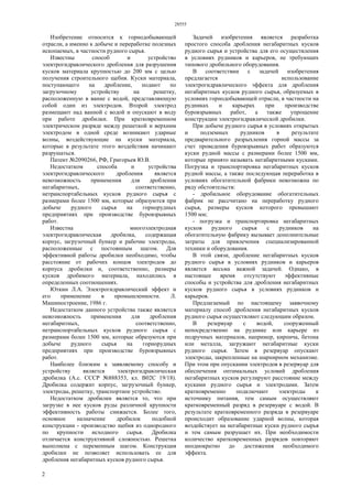 28555
2
Изобретение относится к горнодобывающей
отрасли, а именно к добыче и переработке полезных
ископаемых, в частности рудного сырья.
Известны способ и устройство
электрогидравлического дробления для разрушения
кусков материала крупностью до 200 мм с целью
получения строительного щебня. Куски материала,
поступающего на дробление, подают по
загрузочному устройству на решетку,
расположенную в ванне с водой, представляющую
собой один из электродов. Второй электрод
размещают над ванной с водой и опускают в воду
при работе дробилки. При кратковременном
электрическом разряде между решеткой и верхним
электродом в одной среде возникают ударные
волны, воздействующие на куски материала,
которые в результате этого воздействия начинают
разрушаться.
Патент №2090266, РФ, Григорьев Ю.В.
Недостатком способа и устройства
электрогидравлического дробления является
невозможность применения для дробления
негабаритных, соответственно,
нетранспортабельных кусков рудного сырья с
размерами более 1500 мм, которые образуются при
добыче рудного сырья на горнорудных
предприятиях при производстве буровзрывных
работ.
Известна многоэлектродная
электрогидравлическая дробилка, содержащая
корпус, загрузочный бункер и рабочие электроды,
расположенные с постоянным шагом. Для
эффективной работы дробилки необходимо, чтобы
расстояние от рабочих концов электродов до
корпуса дробилки и, соответственно, размеры
кусков дробимого материала, находились в
определенных соотношениях.
Юткин Л.А. Электрогидравлический эффект и
его применение в промышленности. Л.
Машиностроение, 1986 г.
Недостатком данного устройства также является
невозможность применения для дробления
негабаритных, соответственно,
нетранспортабельных кусков рудного сырья с
размерами более 1500 мм, которые образуются при
добыче рудного сырья на горнорудных
предприятиях при производстве буровзрывных
работ.
Наиболее близким к заявляемому способу и
устройству является электрогидравлическая
дробилка (А.с. СССР №888353, кл. В02С 19/18).
Дробилка содержит корпус, загрузочный бункер,
электроды, решетку, транспортное устройство.
Недостатком дробилки является то, что при
загрузке в нее кусков руды различной крупности
эффективность работы снижается. Более того,
основное назначение дробилок подобной
конструкции - производство щебня из однородного
по крупности исходного сырья. Дробилка
отличается конструктивной сложностью. Решетка
выполнена с переменным шагом. Конструкция
дробилки не позволяет использовать ее для
дробления негабаритных кусков рудного сырья.
Задачей изобретения является разработка
простого способа дробления негабаритных кусков
рудного сырья и устройства для его осуществления
в условиях рудников и карьеров, не требующих
типового дробильного оборудования.
В соответствии с задачей изобретения
предлагается использование
электрогидравлического эффекта для дробления
негабаритных кусков рудного сырья, образуемых в
условиях горнодобывающей отрасли, в частности на
рудниках и карьерах при производстве
буровзрывных работ, а также упрощение
конструкции электрогидравлической дробилки.
При добыче рудного сырья в условиях открытых
и подземных рудников в результате
предварительного разрыхления горной массы за
счет проведения буровзрывных работ образуются
куски рудной массы с размерами более 1500 мм,
которые принято называть негабаритными кусками.
Погрузка и транспортировка негабаритных кусков
рудной массы, а также последующая переработка в
условиях обогатительной фабрики невозможна по
ряду обстоятельств:
- дробильное оборудование обогатительных
фабрик не рассчитано на переработку рудного
сырья, размеры кусков которого превышают
1500 мм;
- погрузка и транспортировка негабаритных
кусков рудного сырья с рудников на
обогатительную фабрику вызывает дополнительные
затраты для привлечения специализированной
техники и оборудования.
В этой связи, дробление негабаритных кусков
рудного сырья в условиях рудников и карьеров
является весьма важной задачей. Однако, в
настоящее время отсутствуют эффективные
способы и устройства для дробления негабаритных
кусков рудного сырья в условиях рудников и
карьеров.
Предлагаемый по настоящему заявочному
материалу способ дробления негабаритных кусков
рудного сырья осуществляют следующим образом.
В резервуар с водой, сооруженный
непосредственно на руднике или карьере из
подручных материалов, например, кирпича, бетона
или металла, загружают негабаритные куски
рудного сырья. Затем в резервуар опускают
электроды, закрепленные на шарнирном механизме.
При этом при опускании электродов в резервуар для
обеспечения оптимальных условий дробления
негабаритных кусков регулируют расстояние между
кусками рудного сырья и электродами. Затем
кратковременно подключают электроды к
источнику питания, тем самым осуществляют
кратковременный разряд в резервуаре с водой. В
результате кратковременного разряда в резервуаре
происходит образование ударной волны, которая
воздействует на негабаритные куски рудного сырья
и тем самым разрушает их. При необходимости
количество кратковременных разрядов повторяют
неоднократно до достижения необходимого
эффекта.
 